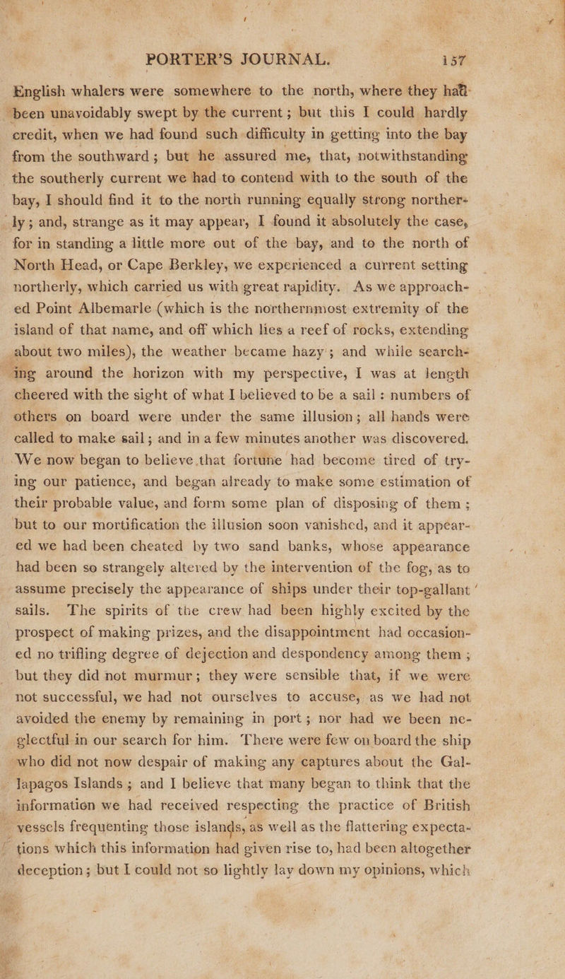 been unavoidably swept by the current; but this I could hardly credit, when we had found such. difficulty 1 In getting into the bay from the southward ; but he assured me, that, notwithstanding the southerly current we had to contend with to the south of the bay, I should find it to the north running equally strong norther- shy 5 and, strange as it may appear, I found it absolutely the case, for in standing a little more out of the bay, and to the north of North Head, or Cape Berkley, we experienced a current setting ed Point Albemarle (which is the northernmost extremity of the island of that name, and off which lies a reef of rocks, extending about two miles), the weather became hazy; and while search- ing around the horizon with my perspective, I was at length cheered with the sight of what I believed to be a sail : numbers of others on board were under the same illusion; all hands were called to make sail; and ina few minutes another was discovered. _.We now began to believe that fortune had become tired of try- ing our patience, and began already to make some estimation of their probable value, and form some plan of disposing of them ; but to our mortification the illusion soon vanished, and it appear- ed we had been cheated by two sand banks, whose appearance had been so strangely altered by the intervention of the fog, as to sails. The spirits of the crew had been highly excited by the ‘prospect of making prizes, and the disappointment had occasion- ed no trifling degree of dejection and despondency among them ; but they did not murmur; they were sensible that, if we were not successful, we had not ourselves to accuse, aS we had not avoided the enemy by remaining in port; nor had we been ne- electful in our search for him. There were few on board the ship who did not now despair of making any captures about the Gal- - Japagos Islands ; and I believe that many began to think that the _ information we had received respecting the practice of British ° _vesscls frequenting those islands, as well as the flattering expecta- E tions which this information had given rise to, had been altogether deception; but I could not so lightly lay down my opinions, which 