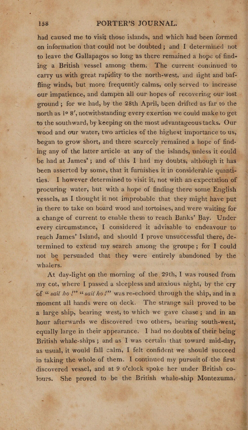 had edited me to ei those islands, and which had been iormed on information that could not be doubted; and I determined not to leave the Gallapagos so long as there remained a hope of find- ing a British vessel among them. The current continued to fling winds, but more frequently calms, only served to increase ground ; for we had, by the 28th April, been drifted as far to the north as 1° 8’, notwithstanding every exertion we could make to get to the southward, by keeping on the most advantageous tacks. Our wood and our water, two articles of the highest importance to us, began to grow short, and there scarcely remained a hope of find- been asserted by some, that it furnishes it in considerable quanti- ties. I however determined to visit it, not with an expectation of procuring water, but with a hope of finding there some English vessels, as I thought it not improbable that they might have put in there to take on board wood and tortoises, and were waiting for a change of current to enable them to reach Banks’ Bay. Under reach James’ Island, and should I prove unsuccessful there, de- termined to extend my search among the groupe; for I could not be persuaded that they were entirely abandoned by the whalers. | At day-light on the morning of the, 29th, I was roused from my cot, where I passed a sleepless and anxious night, by the cry of “ sail ho !”? “sail ho!”? was re-echoed through the ship, and in a moment all hands were on deck. The strange sail proved to be a large ship, bearing west, to which we gave chase; and in an British whale-ships ; and as I was certain that toward mid-day, as usual, it would fall calm, I felt confident we should succeed discovered vessel, and at 9 o’clock spoke her under British co- lours. She proved to be the British whale-ship Montezuma, EARS see sided: 
