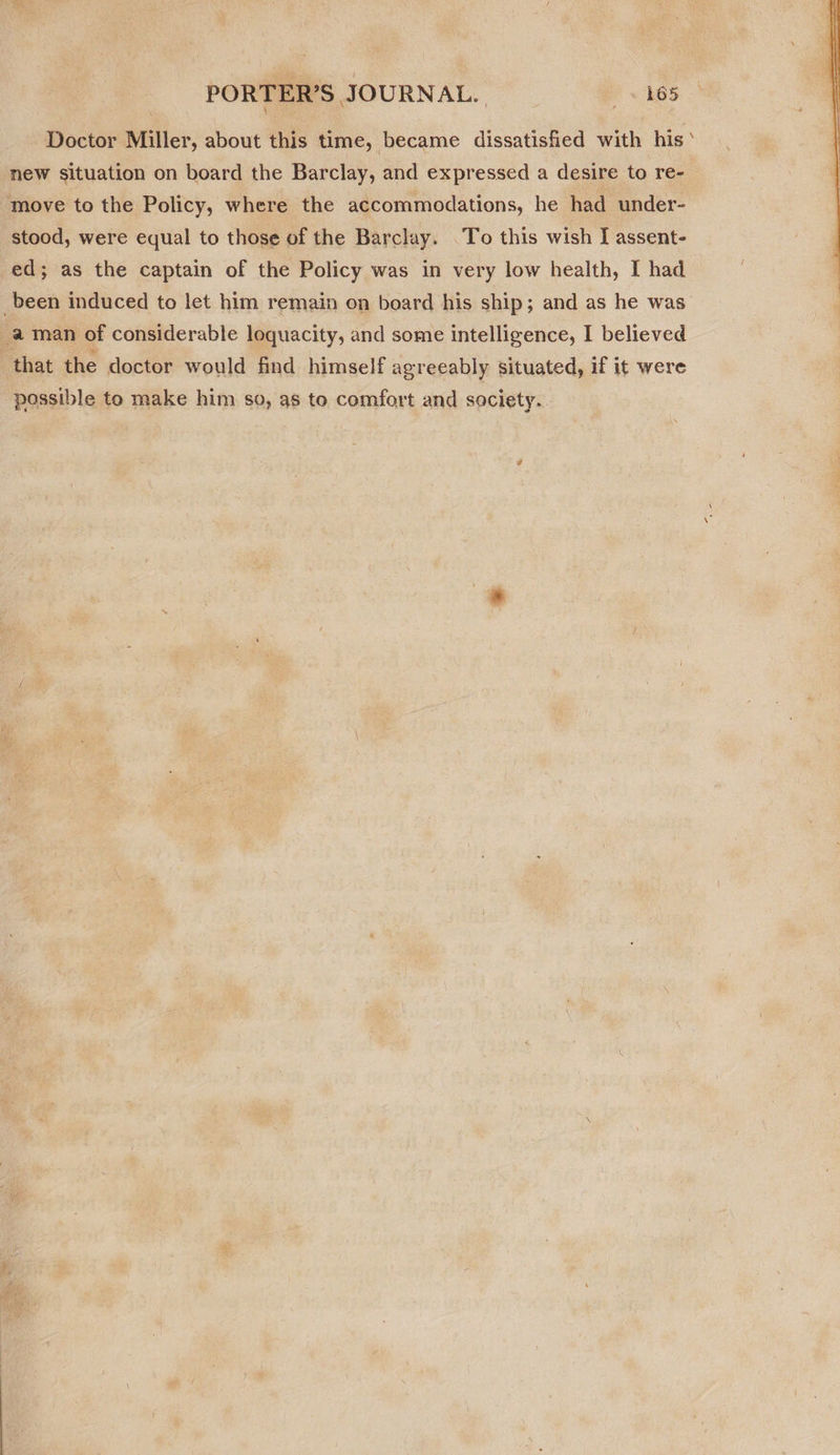 PORTER’S JOURNAL. * ~ AGS Doctor Miller, about this time, became dissatisfied with his ‘ new situation on board the Barclay, and expressed a desire to re- move to the Policy, where the accommodations, he had under- stood, were equal to those of the Barclay. To this wish I assent- ed; as the captain of the Policy was in very low health, I had _been induced to let him remain on board his ship; and as he was’ ‘that the doctor would find himself agreeably situated, if it were possible to make him so, as to comfort and society. 