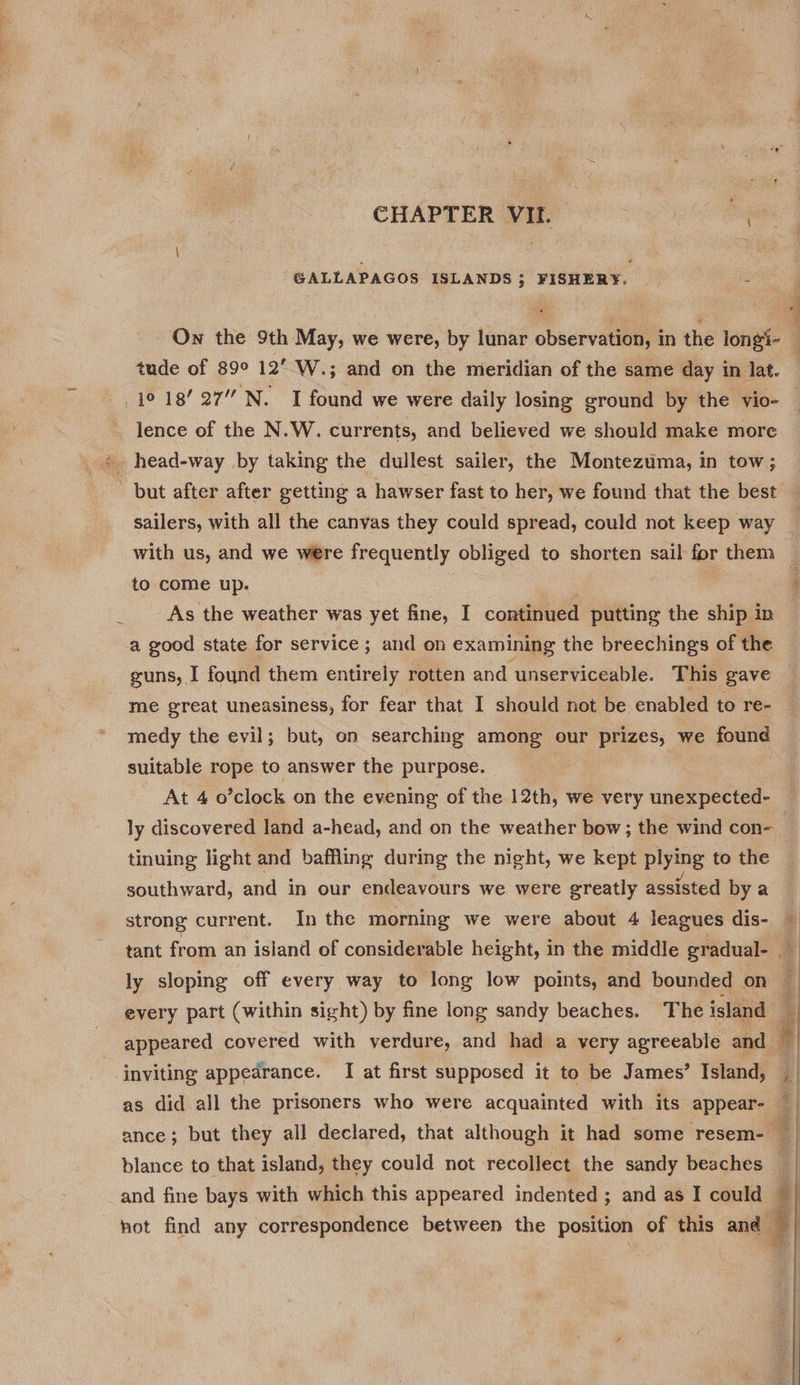 GALLAPAGOS ISLANDS 5 FISHERY. = On the 9th May, we were, by lunar observation, in the longi- tude of 89° 12’ W.; and on the meridian of the same day in lat. lence of the N.W. currents, and believed we should make more * head-way by taking the dullest sailer, the Montezuma, in tow; - but after after getting a hawser fast to her, we found that the best to come up. As the weather was yet fine, I continued putting the ship in a good state for service; and on examining the breechings of the me great uneasiness, for fear that I should not be enabled to re- medy the evil; but, on searching among our prizes, we jour suitable rope to answer the purpose. ly discovered land a-head, and on the weather bow; the wind con- tinuing light and baffling during the night, we kept plying to the southward, and in our endeavours we were greatly assisted by a strong current. In the morning we were about 4 leagues dis- ly sloping off every way to long low points, and bounded on every part (within sight) by fine long sandy beaches. The island inviting appedrance. I at first supposed it to be James’ Island, blance to that island, they could not recollect the sandy beaches and fine bays with which this appeared indented; and as I could — ot find any correspondence between the position of this and