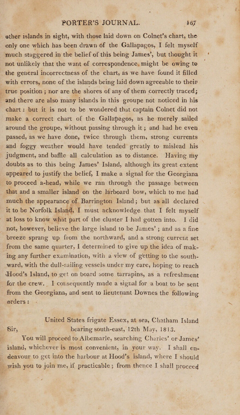 so only one which has been drawn of the Gallapagos, I felt myself not unlikely that the want ef correspondence, might be owing to the general incorrectness of the chart, as we have found it filled with errors, none of the islands being laid down agreeable to their chart: but it is not to be wondered that captain Colnet did not make a correct chart of the Gallapagos, as he merely sailed around the groupe, without passing through it; and had he even passed, as we have done, twice through them, strong currents judgment, and baffle all calculation as to distance. Having my doubts as to this being James’ Island, although its great extent that and a smaller island on the larboard bow, which to me had much the appearance of. Barrington Island; but as all declared it to be Norfolk Island, I must acknowledge that I felt myself at loss to know what part of the cluster I had gotten into. I did not, however, believe the large island to be James’ ; and as a fine breeze sprang up from the northward, and a strong current set ing any further examination, with a view of getting to the south- ward, with the dull-sailing vessels.under my care, hoping to reach ‘Hood’s Island, to get on board some tarrapins, as a refreshment from the Georgiana, and sent to lieutenant Downes the following erders : United States frigate Essex, at sea, Chatham Island  You will proceed to Albemarle, searching Charles’ or- “Fartles? island, whichever is most convenient, in your way. I shall en- deavour to get into the harbour at Hood’s island, where I should
