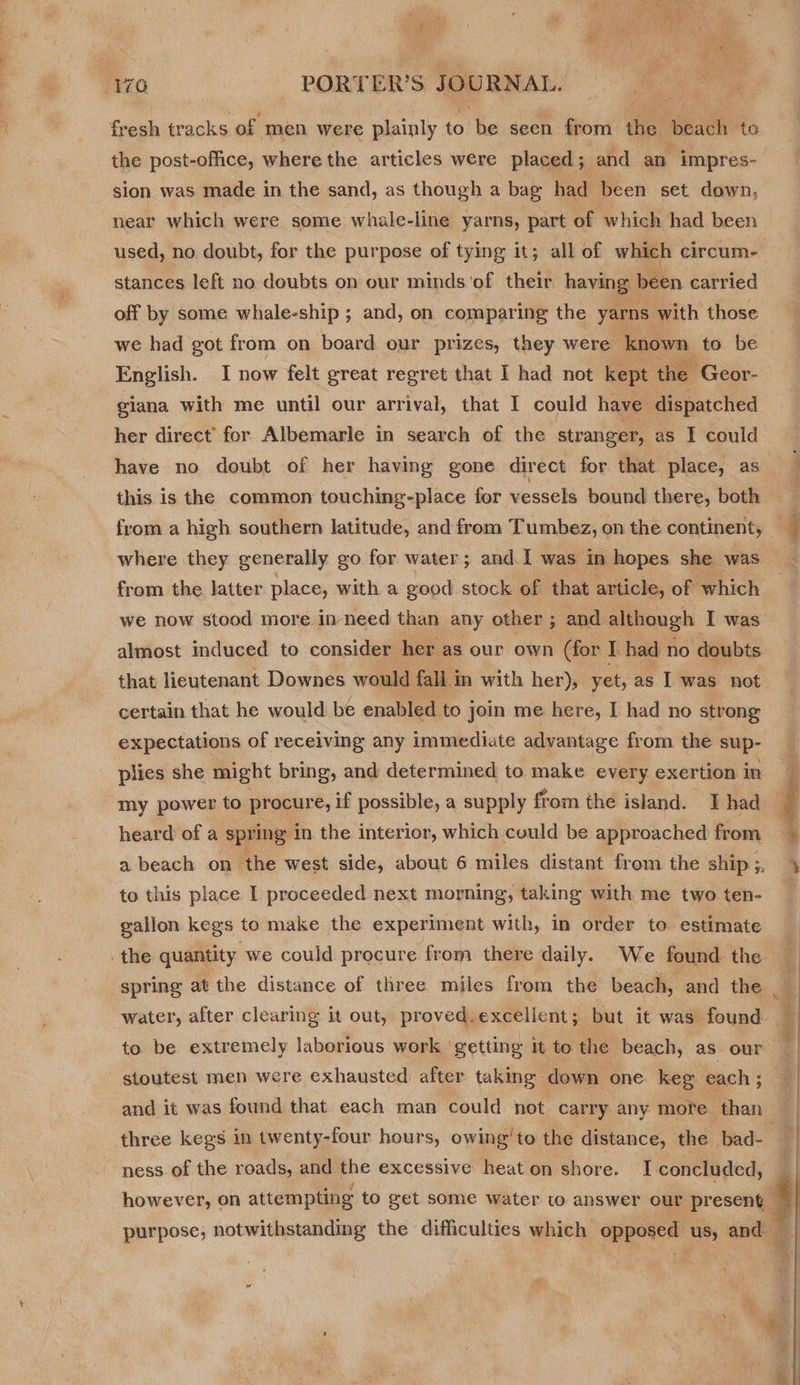 fresh tracks of men were plainly to be seen from ‘te? beach to the post-office, where the articles were placed; and an impres- sion was made in the sand, as though a bag had been set down, near which were some whale-line yarns, part of which had been used, no doubt, for the purpose of tying it; all of which circum- stances left no doubts on our minds'of their having been carried off by some whale-ship ; and, on comparing the yarns with those we had got from on board our prizes, they were known to be English. I now felt great regret that I had not kept the ‘Geor- giana with me until our arrival, that I could have dispatched her direct’ for Albemarle in search of the stranger, as I could have no doubt of her having gone direct for that place, as this is the common touching-place for vessels bound there, both from the latter place, with a good stock of that article, of which we now stood more in-need than any other ; and although I was almost induced to consider her as our own (for I had no doubts that lieutenant Downes would fall i in with her), yet, as I was not certain that he would be enabled to join me here, I had no strong expectations of receiving any immediate advantage from the sup- plies she might bring, and determined to make every exertion in my power to procure, if possible, a supply from the island. I had heard of a spring in the interior, which could be approached from to this place I proceeded next morning, taking with me two ten- gallon kegs to make the experiment with, in order to estimate to be extremely laborious work getting it to the beach, as our three kegs in twenty-four hours, owing’to the distance, the bad-    a tt