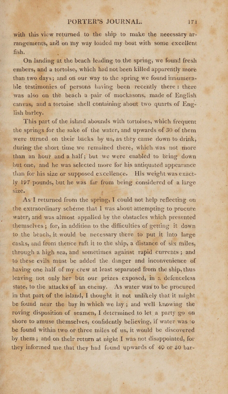  PORTER'S JOURNAL. — 7h | with this 7 view returned to the ship to make the neeessary ar- rangements, and on my way loaded my boat with some excellent fish.’ — ee | On landing at the beach leading to the spring, we found fresh embers, and a tortoise, which had not been killed apparently more than two days; and ori our way to the spring we found innumera- ble testimonies of persons having been recently there: there | was also on the beach a pair of mockasons, made of English canyas, and a tortoise shell containing about two quarts of Eng- | lish barley. | This part of the island abounds with tortoises, which frequent the springs for the sake of the water, and upwards of 30 of them were turned on their backs by us, as they came down to drink, during the short time we remained there, which was not more “but one, and he was selected more for his antiquated appearance than for his size or supposed excellence. His weight was exact- ly 197 pounds, but he was far. rom being considered of a large size. ; : 2-8 As I returned ay the spring, 1 could not help reflecting on the extraordinary scheme that I was about attempting to procure - water, and was almost appalled by the obstacles which presented themselves ; for, in addition to the difficulties of getting it down to the beach, it would be necessary there to put | it into large casks, and from thence taft it to the ship, a distance of six miles, through a high sea, and sometimes against rapid currents ; and to these evils must be added the danger and inconvenience of having one half of my crew at least separated from the ship, thus leaving not only her but our prizes exposed, in a defenceless state, to the attacks of an enemy. AS water was to be procured in that part of the island, I thought it not unlikely that it might be found near the bay in which we iay ; and well knowing the roving disposition of seamen, I determined to let a party go on shore to amuse themselves, confidently believing, if water was to be found within two or three miles of us, it would be discovered by them ; and on their return at night I was not disappointed, for they informed me that they had found upwards of 40 or 50 bar-