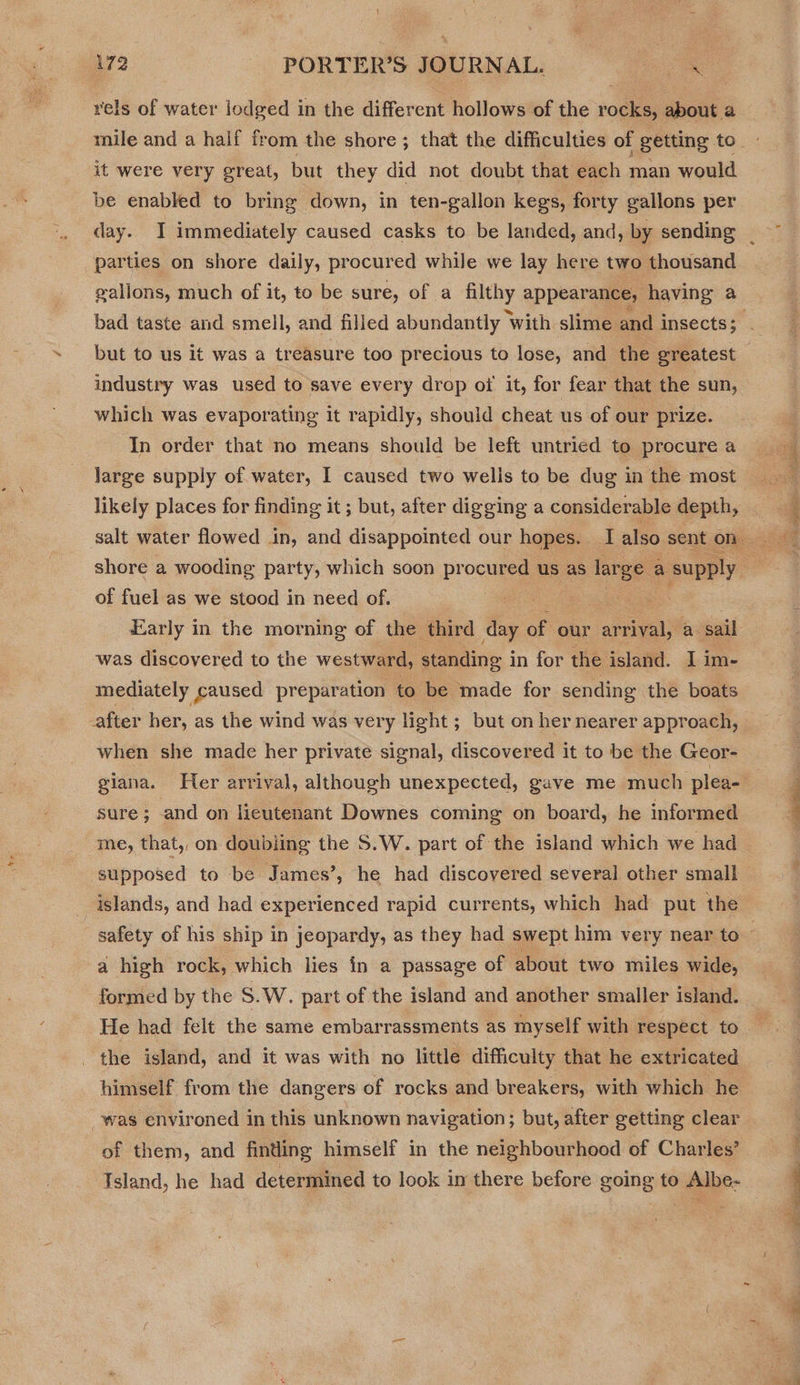 rels of water jodged in the different hollows of the rocks, about a it were very great, but they did not doubt that each man would be enabled to bring down, in ten-gallon kegs, forty gallons per parties on shore daily, procured while we lay here two thousand gallons, much of it, to be sure, of a ss appearance, having a but to us it was a treasure too precious to lose, and the greatest industry was used to save every drop ot it, for fear that the sun, which was evaporating it rapidly, should cheat us of our prize. In order that no means should be left untried to procure a large supply of. water, I caused two wells to be dug in the most of fuel as we stood in need of. . Early in the morning of the third day of our arrival, a sail was discovered to the westward, standing i in for the island. I im- mediately caused preparation to be made for sending the boats after her, as the wind was very light ; but on her nearer approach, when she made her private signal, discovered it to be the Geor- sure; and on lieutenant Downes coming on board, he informed me, that, on doubling the S.W. part of the island which we had supposed to be James’, he had discovered several other small islands, and had experienced rapid currents, which had put the a high rock, which lies in a passage of about two miles wide, formed by the S.W. part of the island and another smaller island. . the island, and it was with no little difficulty that he extricated himself from the dangers of rocks and breakers, with which he was environed in this unknown navigation; but, after getting clear of them, and finding himself in the neighbourhood of Charles’ Island, he had determined to look in there before going to Albe-