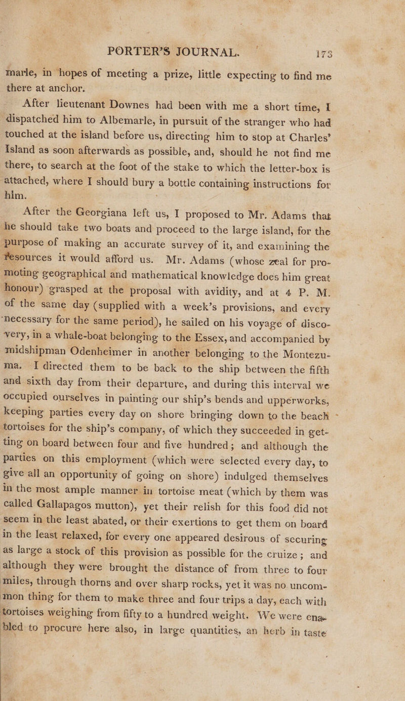 # marie, in ‘hopes of meeting a prize, little expecting to find me there at anchor. After lieutenant Downes had been with me a short time, I ‘dispatched him to Albemarle, in pursuit of the stranger who had touched at the island before us, directing him to stop at Charles’ {sland as soon afterwards as possible, and, should he not find me | there, to search at the foot of the stake to which the letter-box is attached, where I should aed a bottle containing instructions for him. After the DS oibiens left us, I proposed to Mr. Adams that he should take two boats and proceed to the large island, for the purpose of making an accurate survey of it, and examining the #esources it would afford us. Mr. Adams (whose zeal for pro- ‘moting geographical and mathematical knowledge does him great honour) grasped at the proposal with avidity, and at 4 P. M. of the sa ine day (supplied with a week’s provisions, and every “necessary for the same period), he sailed on his voyage of disco- very, in a whale-boat belonging to the Essex, and accompanied by midshipman Odenheimer in another belonging to the Montezu- ma, I directed them to be back to the ship between the fifth and sixth day from their departure, and during this interval we occupied ourselves in painting our ship’s bends and upperworks, keeping parties every day on shore bringing down to the beack tortoises for the ship’s company, of which they succeeded in get- ting on board between four and five hundred ; ; and although the parties on this employment (which were selected every day, to give all an opportunity of going on shore) indulged themselves in the most ample manner in tortoise meat (which by them was called Gallapagos mutton), yet their relish for this food did not seem in the least abated, or their exertions to get them on board in the least relaxed, for every one appeared desirous of securing as large a stock of this provision as possible for the cruize : ; and although they were brought the distance of from three to four tmniles, through thorns and over sharp rocks, yet it was no. uncom- ‘mon thing for them to make three and four trips a day, each with tortoises weighing from fifty to a hundred weight. We were ena dled to procure here also, in large quantities, an herb in taste sell