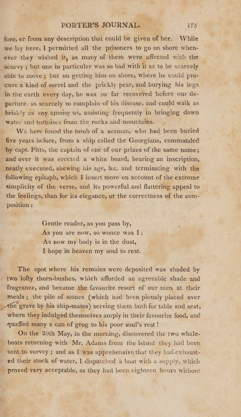 PORTER'S JOURNAL. ———s175 fore, or from any description that could be given of her. While we lay here, I permitted all the prisoners to go on shore when- ever they wished it, as many of them were affected with the able to move ; but on getting him on shore; where he could pro- cure a kind of sorrel and the prickly pear, and burying his legs We here found the tomb of a seaman, who had been buried following epitaph, which I insert more on account of the extreme simplicity of the verse, and its powerful and flattering appeal te the feelings, than for its elegance, or = correctness of the com- a ; Gentle reader, as you pass by, As you are now, so wonce was 1; As now my body is in the dust, I hope in heaven my soul to-rest. The spot where his remains were deposited was shaded by twe lofty thorn-bushes, which afforded an agreeable shade and fragrance, and became the favourite resort of our men at their meals ; the pile of stones (which had been piously placed over fie grave by his ship-mates) serving them both for table and seat, where they indulged themselves amply in their favourite food, and quaffed many a can of grog to his poor soul’s rest ! On the 20th May, in the morning, discovered the two whale- boats returning with Mr. Adams from the island they had been sent to. survey ; and as I was apprehensive that they had exhaust-