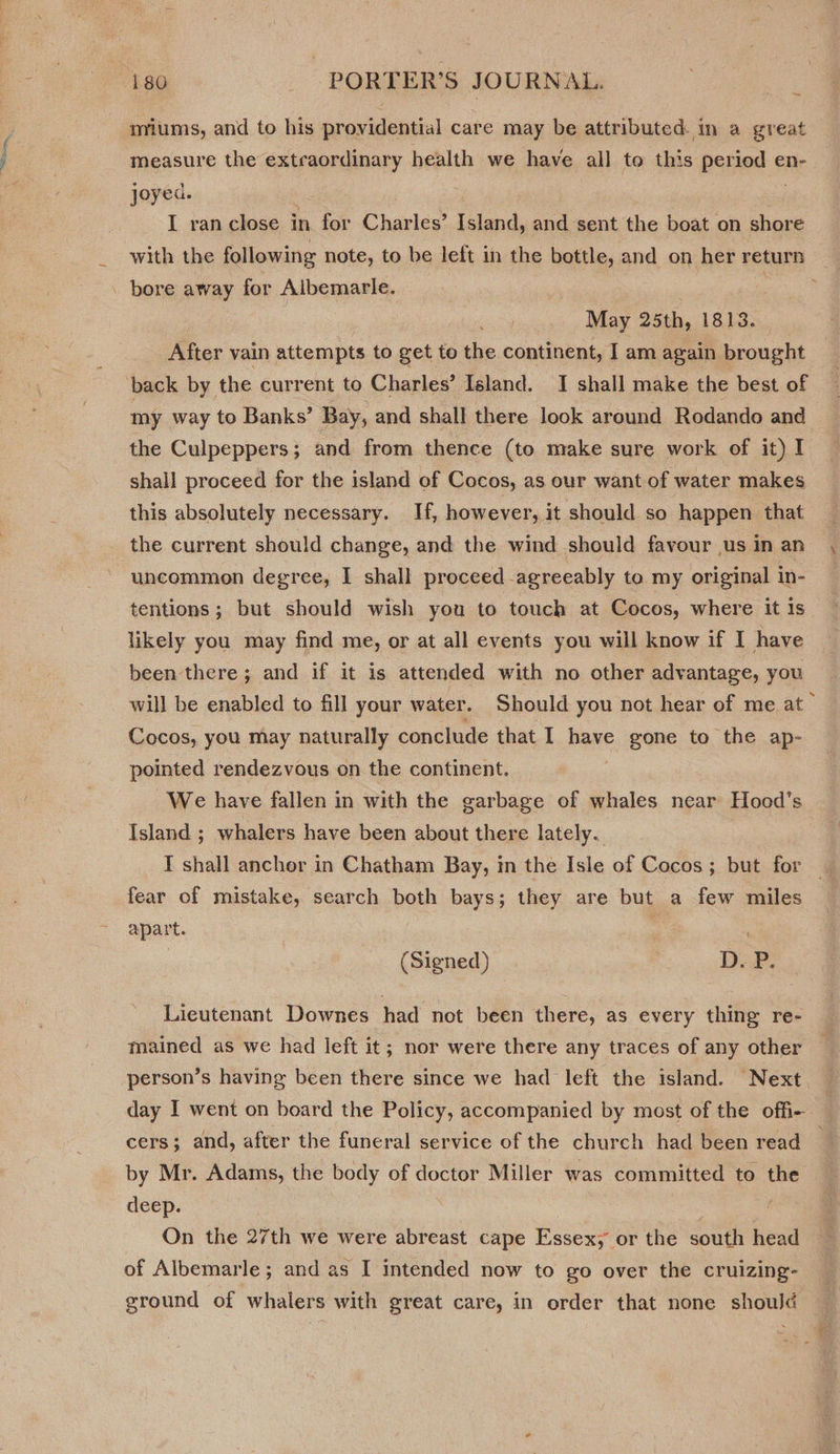 miums, and to his providential care may be attributed. in a great measure the extraordinary health we have all to this period en- joyed. I ran close in for Charles’ Island, and sent the boat on shore with the following note, to be left in the bottle, and on her return . bore away for Albemarle. | May 25th, 1813. After vain attempts to get to the continent, I am again brought ‘back by the current to Charles’ Island. I shall make the best of my way to Banks’ Bay, and shall there look around Rodando and the Culpeppers; and from thence (to make sure work of it) I shall proceed for the island of Cocos, as our want of water makes this absolutely necessary. Hf, however, it should so happen that _ the current should change, and the wind should favour usinan , uncommon degree, I shall proceed agreeably to my original in- : tentions; but should wish you to touch at Cocos, where it is likely you may find me, or at all events you will know if I have been there; and if it is attended with no other advantage, you will be enabled to fill your water. Should you not hear of me at” Cocos, you may naturally conclude that I have gone to the ap- pointed rendezvous on the continent. We have fallen in with the garbage of whales near Hood’s Island ; whalers have been about there lately. IT shall anchor in Chatham Bay, in the Isle of Cocos; but for _ fear of mistake, search both bays; they are but a few miles apart. | | (Signed) Dek: Lieutenant Downes had not been there, as every thing re- : mained as we had left it; nor were there any traces of any other person’s having been there since we had left the island. Next. day I went on board the Policy, accompanied by most of the offi- cers; and, after the funeral service of the church had been read _ by Mr. Adams, the body of doctor Miller was committed to the deep. po On the 27th we were abreast cape Essex, or the south head : of Albemarle; and as I intended now to go over the cruizing- ground of whalers with great care, in order that none should a = ei