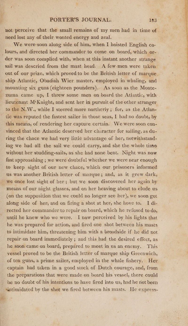‘not perceive that the small remains of my men had in time of | need lost any of their wonted energy and zeal. We were-soon along side of him, when I hoisted English co- _lours, and directed her commander to come on board, which or- . der was soon complied with, when at this instant another strange sail was descried from the mast head. A few-men were taken out of our prize, which proved to be the British letter of marque. = ship Atlantic, Obadiah Wier master, employed in whaling, and mounting six guns (eighteen pounders). As soon as the Monte- zuma came up, I threw some men on board the Atlantic, with lieutenant M‘Knight, and sent her in pursuit of the other stranger  to the N.W., while I steered more northerly ; for, as the Atlan- tic was reputed the fastest sailer in those seas, I had no doubt, by this means, of rendering her capture certain. We were soon con- vinced that the Atlantic deserved her character for sailing, as du- ring the chace we had very little advantage of her, notwithstand- ing we had all the sail we could carry, and she the whole time without her studding-sails, as she had none bent. Night was now fast approaching ; we were doubtful whether we were near enough to keep sight of our new chace, which our prisoners informed us was another British letter of marque; and, as it grew dark, we once lost sight of her; but we soon discovered her again by means of our night glasses, and on her heaving about to elude us (on the supposition that we could no longer see her), we soon got along side of her, and on firing a shot at her, she hove to. I di- rected her commander to repair on board, which he refused to do, until he knew who we were. I now perceived by his lights that he was prepared for action, and fired one shot between his masts to intimidate him, threatening him with a broadside if he did not repair on board immediately ; and this had the desired effect, as he soon came on board, prepared to meet in us an enemy. This vessel proved to be the British letter of marque ship Greenwich, of ten guns, a prime sailer, employed in the whale fishery. Her captain had taken in a good stock of Dutch courage, and, from the preparations that were made on board his vessel, there could be no doubt of his intentions to have fired into us, had he riot been sintimidated by the shot we fired between his masts. He express-