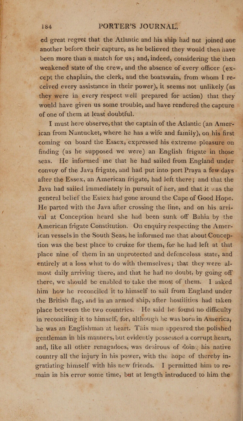  liga 184 PORTER’S JOURNAL, “A been more than a match for us; and, indeed, considering the then weakened state of the crew, and the absence of every officer (ex- cept the chaplain, the clerk, and the boatswain, from whom I re- ceived every assistance in their power), it seems not unlikely (as of one of them at least doubtful. I must here observe, that the captain of the Atlantic (an Amer- coming oa board the Essex, expressed his extreme pleasure on finding (as he supposed we were) an English frigate in those seas. He informed me that he had sailed from England under convoy of the Java frigate, and had put into port Praya a few days after the Essex, an American frigate, had left there; and that the Java had sailed immediately in pursuit of her, and that it was the general belief the Essex had gone around the Cape of Good Hope. He parted with the Java after crossing the line, and on his arri- val at Conception heard she had been sunk off Bahia by the American frigate Constitution. On enquiry respecting the Amer- tion was the best place to cruize for them, for-he had left at that place nine of them in an unprotected and defenceless state, and entirely at a loss what to do with themselves; that they were al- most daily arriving there, and that he had no doubt, by going off there, we should be enabled to take the most of them. I asked him how he reconciled it to himself to sail from England under the British flag, and in an armed ship, after hostilities had taken place between the two countries. He said he found no difficulty in reconciling it to himself, for, although he was born in America, he was an Englishman at heart. This man appeared the polished gentleman in his manners, but evidently possessed a corrupt heart, and, like all other renagadoes, was desirous of doine his native country all the injury in his power, with the hope of thereby in- gratiating himself with his new friends. I permitted him to re- &gt;