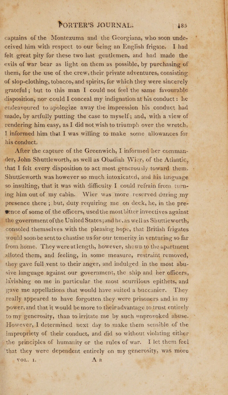captains of the Montezuma and the Georgiana, who soon unde- — ' | ceived him with respect to our being an English frigate. Thad felt great pity for these two last eentlemen, and had made the evils of war bear as light on them as possible, by purchasing of them, for the use of the crew, their private adventures, consisting of slop-clothing, tobacco, and spirits, for which they were sincerely grateful; but to this man I could not feel the same favourable disposition, nor could I conceal my indignation at his conduct : he endeavoured to apologize away the impression his conduct had made, by artfully putting the case to myself; and, with a view of rendering him easy, as I did not wish to triumph over the wretch, I informed him that I was willing to make some allowances for “his conduct. After the capture of the Greenwich, I informed her comman- der, John Shuttleworth, as well as Obadiah Wier, of the Atlantic, that I felt every disposition to act most generously toward them.  Shutt:eworth was however so much intoxicated, and his laneuage so insulting, that it was with difficulty I could refrain from turn- ing him out of my cabin. Wier was more reserved during my presence there ; but, duty requiring me on deck, he, in the pre- - @ence of some of the officers, used the most bitter invectives against _ the government ofthe United States; and he, as wellas Shuttieworth, - consoled themselves with the pleasing hope, that British frigates would soon be sent to chastise us for our temerity in venturing so far from home. They wereatlength, however, shewn to the apartment alloted them, and feeling, in some measure, restraint removed, they gave full vent to their anger, and indulged in the most abu- sive language against our government, the ship and her officers, lavishing on me in particular the most scurrilous epithets, and gave me appellations that would have suited a buccanier. They really appeared to have forgotten they were prisoners and 1 my power, and that it would be more to theiradvantage to trust entirely . tomy generosity, than to irritate me by such unprovoked abuse. &gt; However, I determined next day to make them sensible of the impropriety of their conduct, and did so without violating either the principles of humanity or the rules of war. I let them feel ‘that they were dependent entirely on my generosity, was more