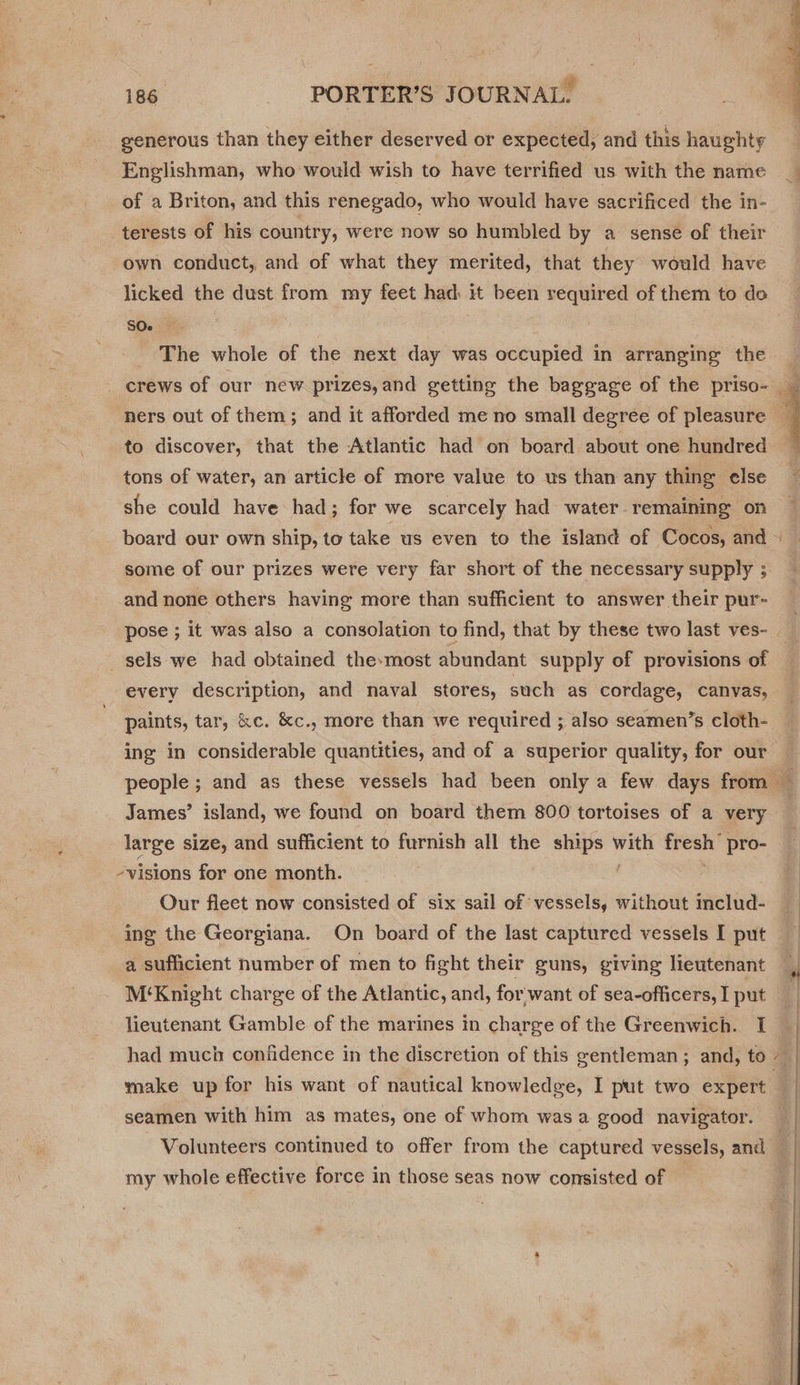 generous than they either deserved or expected, and this haughty Englishman, who would wish to have terrified us with the name of a Briton, and this renegado, who would have sacrificed the in- terests of his country, were now so humbled by a sense of their own conduct, and of what they merited, that they would have licked the dust from my feet had: it been required of them to do SO. | The whole of the next day was occupied in arranging the to discover, that the Atlantic had on board about one hundred tons of water, an article of more value to us than any thing else she could have had; for we scarcely had water remaining on and none others having more than sufficient to answer their pur- _ sels we had obtained the-most abundant supply of provisions of every description, and naval stores, such as cordage, canvas, paints, tar, &amp;c. &amp;c., more than we required ; also seamen’s cloth- James’ island, we found on board them 800 tortoises of a very large size, and sufficient to furnish all the ships = rea pro- -visions for one month. | Our fleet now consisted of six sail of vessels, without includ- a sufficient humber of men to fight their guns, giving lieutenant M‘Knight charge of the Atlantic, and, for want of sea-officers, I put lieutenant Gamble of the marines in charge of the Greenwich. I had much confidence in the discretion of this gentleman ; and, to make up for his want of nautical knowledge, I put two expert seamen with him as mates, one of whom was a good navigator. my whole effective force in those seas now consisted of sins  