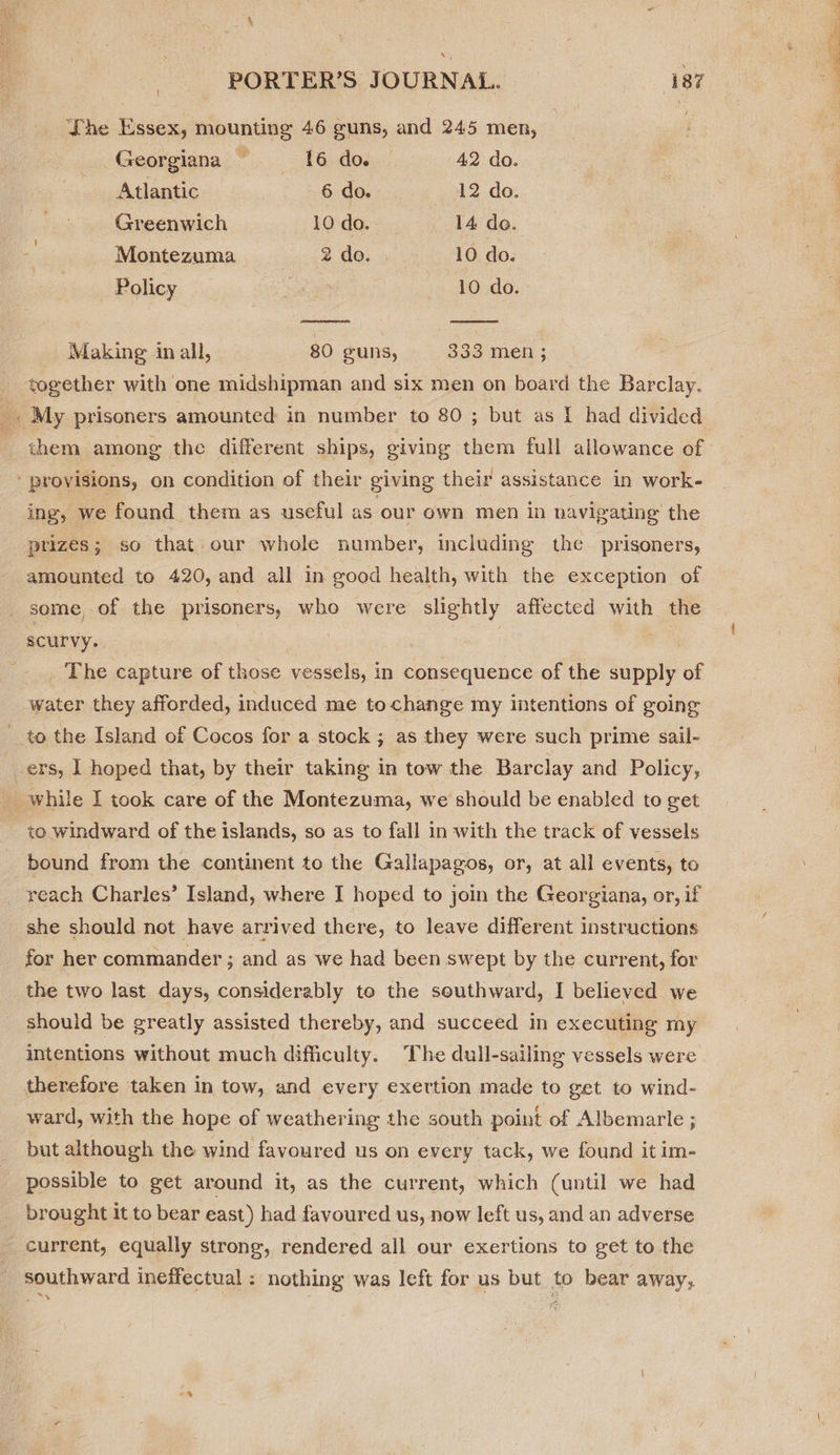  = The Essex, mounting 46 guns, and 245 men, Georgiana — {6 do. 42 do. Atlantic 6 do. 12 do. Greenwich 10 do. 14 de. - Montezuma 2 do. 10 do. Policy 3 10 do. Making in all, 80 guns, 333 men ; together with one midshipman and six men on board the Barclay. oo My prisoners amounted in number to 80 ; but as I had divided them among the different ships, giving them full allowance of ‘provisions, on condition of their giving their assistance in work- ing, we found them as useful as our own men in navigating’ the prizes ; so that our whole number, including the prisoners, amounted to 420, and all in good health, with the exception of some, of the prisoners, who were slightly affected with the scurvy. The capture of those vessels, in consequence of the supply of water they afforded, induced me tochange my intentions of going to the Island of Cocos for a stock ; as they were such prime sail- _ers, 1 hoped that, by their taking in tow the Barclay and Policy, Gs while I took care of the Montezuma, we should be enabled to get to windward of the islands, so as to fall in with the track of vessels bound from the continent to the Gallapagos, or, at all events, to reach Charles’ Island, where I hoped to join the Georgiana, or, if she should not have arrived there, to leave different instructions for her commander ; and as we had been swept by the current, for the two last days, considerably to the seuthward, I believed we should be greatly assisted thereby, and succeed in executing my intentions without much difficulty. The dull-sailing vessels were therefore taken in tow, and every exertion made to get to wind- ward, with the hope of weathering the south point of Albemarle ; but although the wind favoured us on every tack, we found it im- possible to get around it, as the current, which (until we had brought it to bear east) had favoured us, now left us, and an adverse current, equally strong, rendered all our exertions to get to the - Ss ee SS er eae