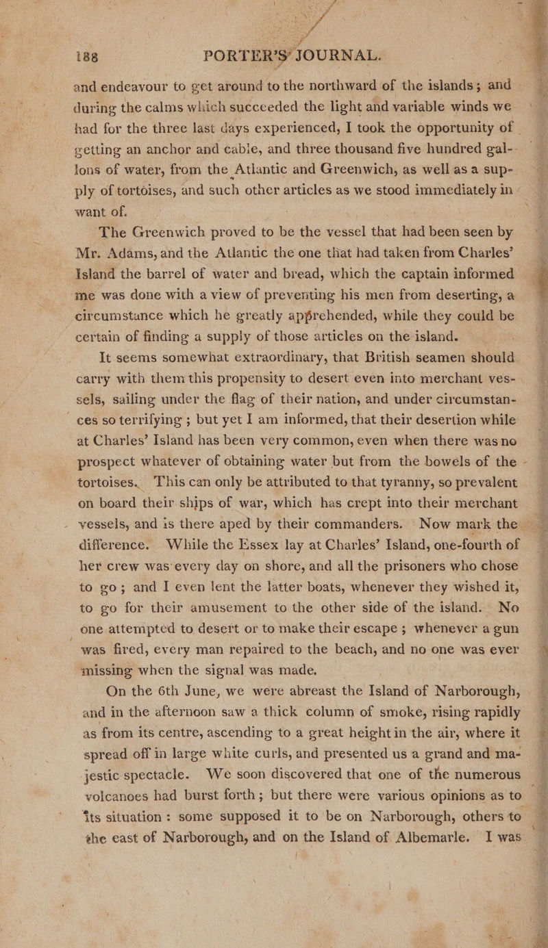 vod 188 PORTER’S’ JOURNAL.  and endeavour to get around to the northward of the islands; and during the calms which succeeded the light and variable winds we had for the three last days experienced, I took the opportunity of getting an anchor and cabie, and three thousand five hundred gal-- ions of water, from the Atlantic and Greenwich, as well asa sup- ply of tortoises, and such other articles as we stood immediately in want of. | The Greenwich proved to be the vessel that had been seen by Mr. Adams, and the Atlantic the one that had taken from Charles’ Island the barrel of water and bread, which the captain informed ‘me was done with a view of preventing his men from deserting, a q circumstance which he greatly apprehended, while they could be certain of finding a supply of those articles on the island. It seems somewhat extraordinary, that British seamen should carry with them this propensity to desert even into merchant ves- sels, sailing under the flag of their nation, and under circumstan- ces so terrifying ; but yet I am informed, that their desertion while at Charles’ Island has been very common, even when there was no prospect whatever of obtaining water but from the bowels of the tortoises. This can only be attributed to that tyranny, so prevalent on board their ships of war, which has crept into their merchant vessels, and 1s there aped by their commanders. Now mark the difference. While the Essex lay at Charles’ Island, one-fourth of her crew was'every day on shore, and all the prisoners who chose to go; and I even lent the latter boats, whenever they wished it, to go for their amusement to the other side of the island. No one attempted to desert or to make their escape ; whenever a gun ; was fired, every man repaired to the beach, and no one was ever ~ missing when the signal was made. | On the 6th June, we were abreast the Island of Narborough, and in the afternoon saw a thick column of smoke, rising rapidly ~ as from its centre, ascending to a great height in the air, where it spread off in large white curls, and presented us a grand and ma- jestic spectacle. We soon discovered that one of the numerous volcanoes had burst forth; but there were various opinions as to q ‘its situation : some supposed it to be on Narborough, others to * the east of Narborough, and on the Island of Albemarle. I was ‘ A \