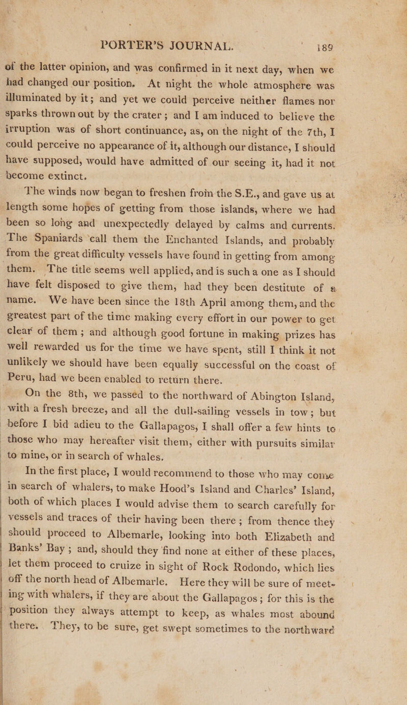 of ive latter opinion, and was confirmed in it next day, when we had changed our position. At night the whole atmosphere was illuminated by it; and yet we could perceive neither flames nor sparks thrown out by the crater ; and I am induced to believe the irruption was of short continuance, as, on the night of the 7th, I could perceive no appearance of it, although our distance, I should have supposed, would have admitted of our seeing it, had it not become extinct. The winds now began to freshen froin the S.E., and gave us at been so long and unexpectedly delayed by calms and currents. The Spaniards ‘call them the Enchanted Islands, and probably them. The title seems well applied, and is sucha one as I should have felt disposed to give them, had they been destitute of « name. We have been since the 18th April among them, and the clear of them ; and although good fortune in making prizes. has well rewarded us for the time we have spent, still I think it not unlikely we should have been equally successful on the coast of On the 8th, we passéd to the northward of Abington Island,  to mine, or in search of whales. In the first place, I would recommend to those who may come in search of whalers, to make Hood’s Island and Charles’ Island, vessels and traces of their having been there; from thence they | should proceed to Albemarle, looking into both Elizabeth and Banks’ Bay ; and, should they ‘find none at either of these places, ‘position they always attempt to keep, as whales most abound there. They, to be sure, get swept sometimes to the northwaré 