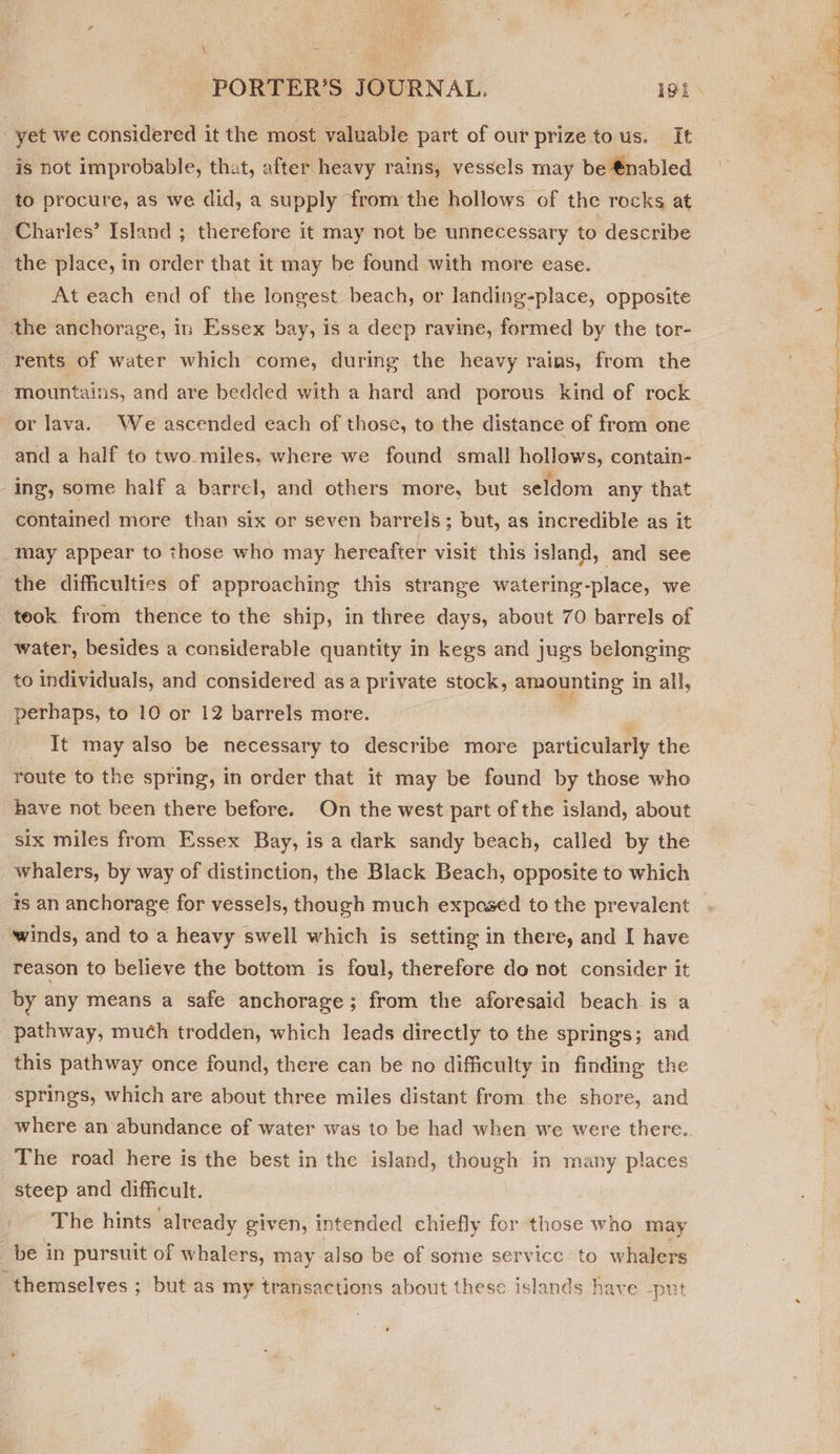 Hy yet we considered it the most valuable part of our prize tous. It is not improbable, that, after heavy rains, vessels may be €nabled to procure, as we did, a supply from the hollows of the rocks at Charles’ Island ; therefore it may not be unnecessary to describe the place, in order that it may be found with more ease. | At each end of the longest beach, or landing-place, opposite the anchorage, in Essex bay, is a deep ravine, formed by the tor- rents of water which come, during the heavy rains, from the mountains, and are bedded with a hard and porous kind of rock or lava. We ascended each of those, to the distance of from one and a half to two miles, where we found small hollows, contain- ing, some half a barrel, and others more, but seldom any that contained more than six or seven barrels; but, as incredible as it may appear to those who may hereafter visit this island, and see the difficulties of approaching this strange watering-place, we teok from thence to the ship, in three days, about 70 barrels of water, besides a considerable quantity in kegs and jugs belonging to individuals, and considered asa private stock, amounting in all, perhaps, to 10 or 12 barrels more. | : It may also be necessary to describe more particularly the route to the spring, in order that it may be found by those who have not been there before. On the west part of the island, about six miles from Essex Bay, is a dark sandy beach, called by the whalers, by way of distinction, the Black Beach, opposite to which reason to believe the bottom is foul, therefore do not consider it by any means a safe anchorage; from the aforesaid beach is a pathway, much trodden, which leads directly to the springs; and this pathway once found, there can be no difficulty in finding the springs, which are about three miles distant from the shore, and The road here is the best in the island, though in many places steep and difficult. The hints already given, intended chiefly for those who may be in pursuit of whalers, may also be of some service to whalers “themselves ; but as my transactions about these islands have -put 