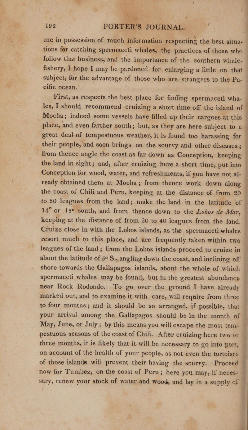  192 PORTER’S JOURNAL. me in possession of much information respecting the best situa- tions fer catching spermaceti whales, the practices of those who follow that business, and the importance of the southern whale- subject, for the advantage ‘of those who are strangers to the Pa- cific ocean. : Conception for wood, water, and refreshments, if you have not al- ready obtained them at Mocha; from thence work down along the coast of Chili and Peru, keeping at the distance of from 20 keeping at the distance of from 20 to 40 leagues from the land. Cruize close in with the Lobos islands, as the spermaceti whales resort much to this place, and are frequently taken within two shore towards the Gallapagos islands, about the whole of which spermaceti whales may be found, but in the greatest abundance near Rock Rodondo. To go over the ground I have already marked out, and to examine it with care, will require from three to four months; and it should be so arranged, if possible, that May, June, or July; by this means you willescape the most tem- three months, it is likely that it will be necessary to go into port, on account of the health of your people, as not even the tortoises of those islands will prevent their having the scurvy. Proceed
