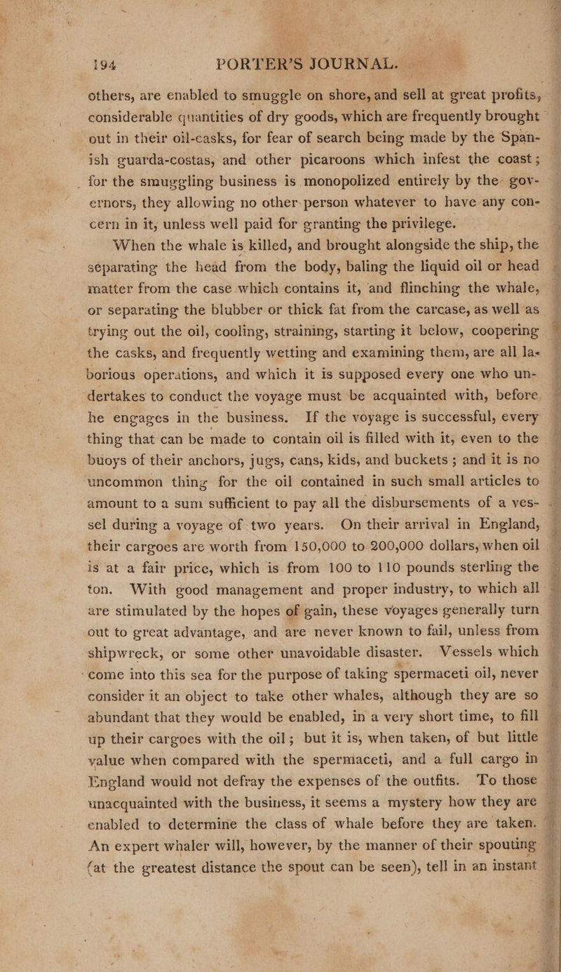 others, are éhabldd to smuggle on shore, and sell at great profits, out in their oil-casks, for fear of search being made by the Span- ish guarda-costas, and other picaroons which infest the coast ; for the smuggling business is monopolized entirely by the gov- ernors, they allowing no other. person whatever to have any con- cern in it, unless well paid for granting the privilege. When the whale is killed, and brought alongside the ship, the separating the head from the body, baling the liquid oil or head matter from the case which contains it, and flinching the whale, borious operations, and which it is supposed every one who un- thing that can be made to contain oil is filled with it, even to the buoys of their anchors, jugs, cans, kids, and buckets ; and it is no uncommon thing for the oil contained in such small articles to amount to a sum sufficient to pay all the disbursements of a ves- sel during a voyage of two years. On their arrival in England, their cargoes are worth from 150,000 to 200,000 dollars, when oil is at a fair price, which is from 100 to 110 pounds sterling the are stimulated by the hopes of gain, these voyages generally turn shipwreck, or some other unavoidable disaster. Vessels which ‘come into this sea for the purpose of taking spermaceti oil, never consider it an object to take other whales, although they are so up their cargoes with the oil; but it is, when taken, of but little England would not defray the expenses of the outfits. To those unacquainted with the business, it seems a mystery how they are (at the greatest distance the spout can be seen), tell in an instant