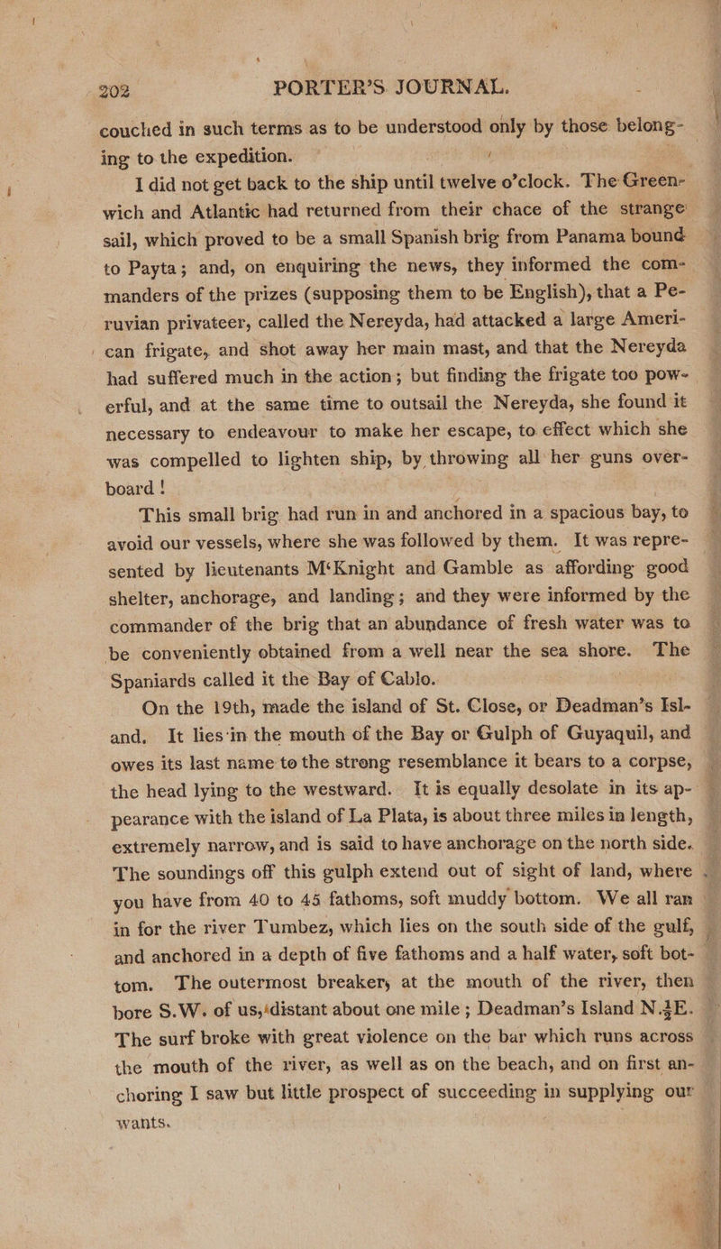 - 302. PORTER’S. JOURNAL. : couched in such terms as to be understood only by those belong- ing to the expedition. | l ee nae wich and Atlantic had returned from their chace of the strange sail, which proved to be a small Spanish brig from Panama bound manders of the prizes (supposing them to be English), that a Pe- ruvian privateer, called the Nereyda, had attacked a large Ameri- can frigate, and shot away her main mast, and that the Nereyda erful, and at the same time to outsail the Nereyda, she found it necessary to endeavour to make her escape, to effect which she was compelled to lighten ship, by, paschiens all: her se over- board ! This small brig had run in and anchored in a spacious bay, to avoid our vessels, where she was followed by them. It was repre- sented by lieutenants M‘Knight and Gamble as affording good shelter, anchorage, and landing; and they were informed by the commander of the brig that an abundance of fresh water was to be conveniently obtained from a well near the sea shore. The Spaniards called it the Bay of Cablo. On the 19th, made the island of St. Close, or Dealt’ 's Isl- and, It lies‘in the mouth of the Bay or Gulph of Guyaquil, and owes its last name to the strong resemblance it bears to a corpse, the head lying to the westward. It is equally desolate in its ap- pearance with the island of La Plata, is about three miles in Jength, extremely narrow, and is said to have anchorage on the north side. fh Brn ig pete eer in for the river Tumbez, which lies on the south side of the gulf, and anchored in a depth of five fathoms and a half water, soft bot- bore S.W. of us,distant about one mile ; Deadman’s Island N.2E. the mouth of the river, as well as on the beach, and on first an- choring I saw but little prospect of a in supplying our wants.