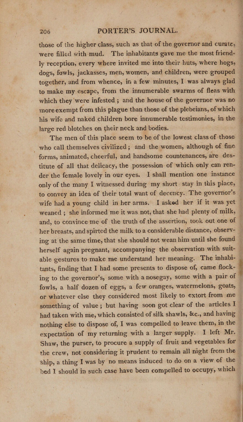 those of the higher class, such as that of the governor and curate, were filled with mud. The inhabitants gave me the most friend- ly reception, every where invited me into their huts, where hogs, dogs, fowls, jackasses, men, women, and children, were grouped to make my escape, from the innumerable swarms of fleas with which they ‘were infested ; and the house of the governor was no more exempt from this plague than those of the plebeians, of which his wife and naked children bore innumerable testimonies, in the large red blotches on their neck and bodies. | The men of this place seem to be of the lowest class of those who call themselves civilized ; and the women, although of fine titute of all that delicacy, the possession of which only can ren- der the female lovely in our eyes. I shall mention one instance only of the many I witnessed during my short. stay in this place, to convey an idea of their total want of dec ency. The governor’s wife had a young child in her arms. I asked her if it was yet weaned ; she informed me it was not, that she had plenty of milk, her breasts, and spirted the milk toa considerable distance, observ- able gestures to make me understand her meaning. The inhabi- tants, finding that I had some presents to dispose of, came flock- ing to the governor’s, some with a nosegay, some with a pair of fowls, a half dozen of eggs, a few oranges, watermelons, goats, or whatever else they considered most likely to extort from me nothing else to dispose of, I was compelled to leave them, in the expectation of my returning with a larger supply. I left Mr. ship, a thing I was by no means induced to do ona view of the