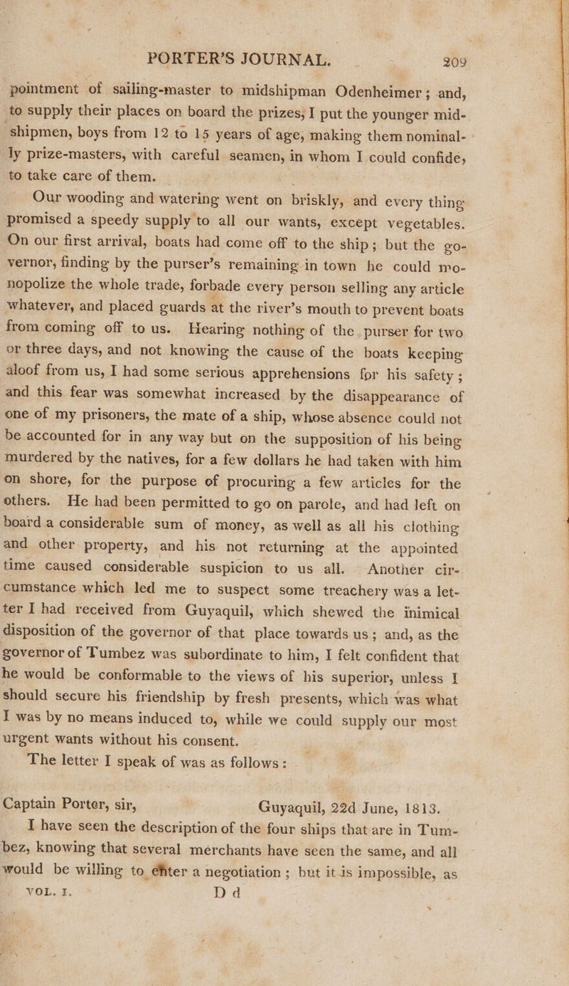 pointment of sailing-master to midshipman Odenheimer; and, to supply their places on board the prizes, I put the younger mid-. shipmen, boys from 12 to 15 years of age, making them nominal- ly prize-masters, with careful seamen, in whom I could confide; ‘to take care of them. — Our wooding and watering went on BSNS and every thing promised a speedy supply to all our wants, except vegetables. On our first arrival, boats had come off to the ship; but the go- vernor, finding by the purser’s remaining in town he could mo- nopolize the whole trade, forbade every person selling any article whatever, and placed guards at the river’ s mouth to prevent boats from coming off to us. Hearing nothing of the purser for two or three days, and not knowing the cause of the boats keeping aloof from us, I had some serious apprehensions for his safety ; and this fear was somewhat increased by the disappearance of one of my prisoners, the mate of a ship, whose absence could not be accounted for in any way but on the supposition of his being murdered by the natives, for a few dollars he had taken with him on shore, for the purpose of procuring a few articles for the others. He had been permitted to go on parole, and had left on board.a considerable sum of money, as well as all his clothing and other property, and his not returning at the appointed time caused considerable suspicion to us all. Another cir- cumstance which led me to suspect some treachery was a let- ter I had received from Guyaquil, which shewed the inimical disposition of the governor of that place towards us; and, as the governor of Tumbez was subordinate to him, I felt confident that he would be conformable to the views of his superior, unless | should secure his friendship by fresh presents, which was what I was by no means induced to, while we could supply our most urgent wants without his consent. The letter I speak of was as follows: Captain Porter, sir, | Gapauil, 2 22d June, 1813. I have seen the description of the four ships that are in Tum- bez, knowing that several mérchants have seen the same, and all would be willing to efter a negotiation ; but it is impossible, as VOL. Dd 