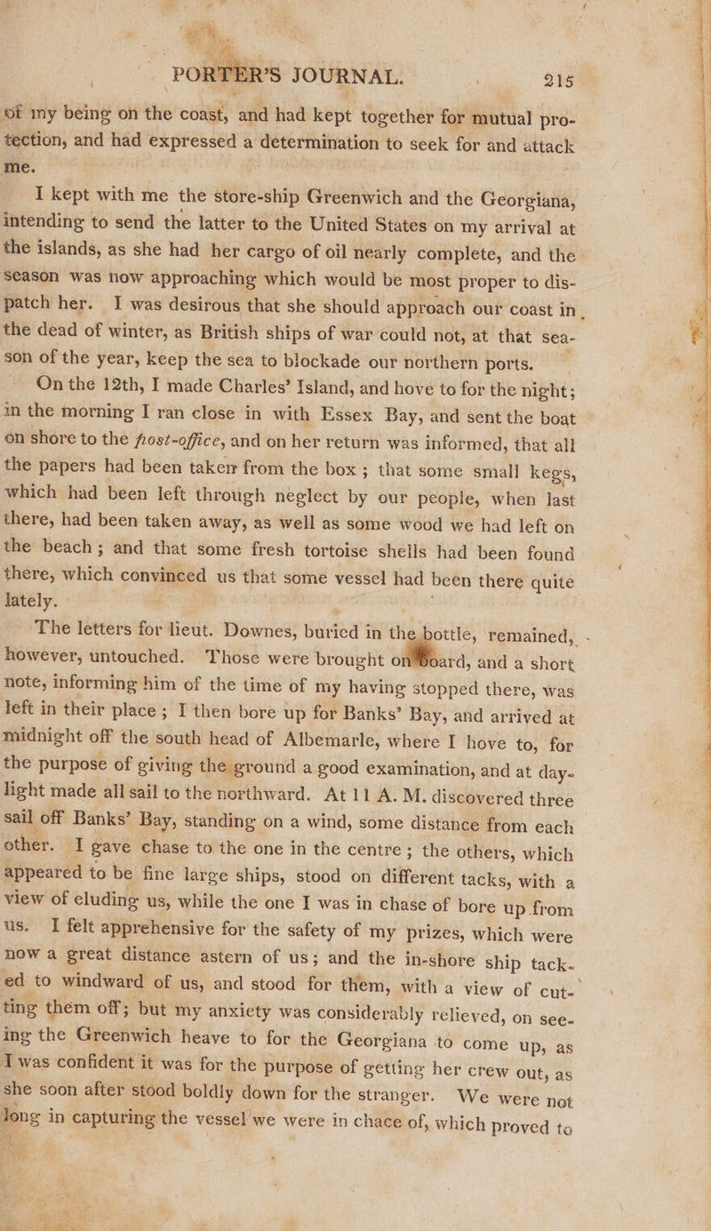  PORT? R’S JOURNAL. | 215 | ‘Of my being on tits coast, and had kept together for mutual pro- tection, and had expressed a Wahl Seon to seek for and attack me. I kept with me the store-ship Greenwich and the Cdoretais, intending to send the latter to the United States on my arrival at the islands, as she had her cargo of oil nearly complete, and the season was now approaching which would be most proper to dis- patch her. I was desirous that she should approach our coast in, the dead of winter, as British ships of war could not, at that sea- son of the year, keep the sea to blockade our northern ports. On the 12th, I made Charles’ Island, and hove to for the night; in the morning I ran close in with Essex Bay, and sent the boat on shore to the fost-office, and on her return was informed, that all the papers had been taken from the box ; that some small kegs, which had been left through neglect by our people, when last there, had been taken away, as well as some wood we had left on the beach; and that some fresh tortoise shells had been found there, which convinced us that some vessel had been there quite lately. ‘The letters for Lieut. Downes, Beetee in the bottle, remained, however, untouched. Those were brought on Boar d, and a ee note, informing him of the time of my having stopped there, was left in their place ; I then bore up for Banks’ Bay, and arrived at midnight off the south head of Albemarle, where I hove to, for the purpose of giving the ground a good examination, and at day- sail off Banks’ Bay, standing on a wind, some distance from each other. I gave chase to the one in the centre ; the others, which appeared to be fine large ships, stood on different tacks, with a view of eluding us, while the one I was in chase of bore up from us. I felt apprehensive for the safety of my prizes, which were now a great distance astern of us; and the in-shore ship tack- ed to windward of us, and stood for them, with a view of cute ting them off; but my anxiety was considerably reliey ed, on see- ing the Greenwich heave to for the Georgiana to come up, a Twas confident it was for the purpose of getting her crew out, as she soon after stood boldly down for the str anger. We were not long in capturing the vessel’ we were in chace of, which proved to  