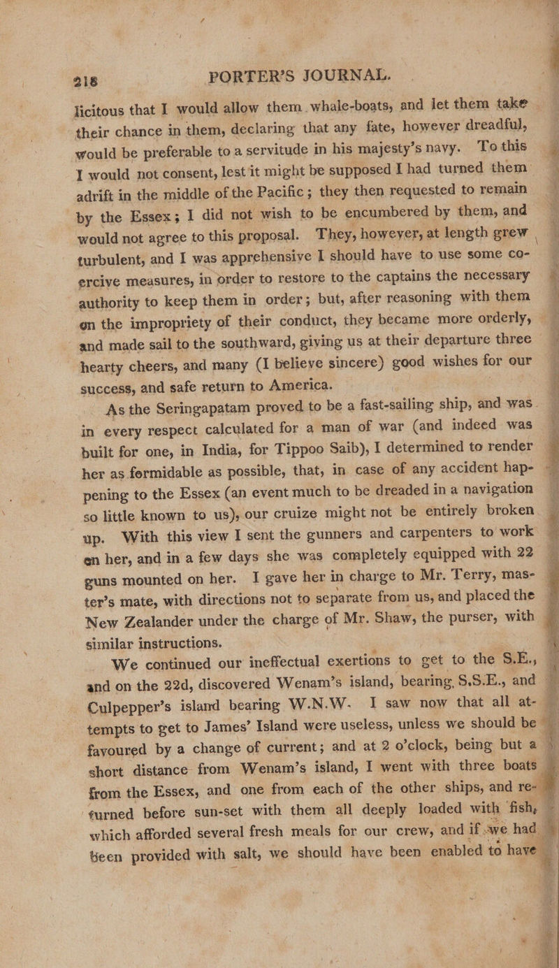 licitous that I would allow them. vases and Jet them take — their chance in them, declaring that any fate, however dreadful, would be preferable to a servitude in his majesty’s navy. To this I would not consent, lest it might be supposed Thad turned them _ ; adrift in the middle of the Pacific; they then requested to remain ¥ by the Essex; I did not wish to be encumbered by them, and would not agree to this proposal. They, howeyer, at length grew q turbulent, and I was apprehensive 1 should have to use some co- ercive measures, In order to restore to the captains the necessary authority to keep them in order; but, after reasoning with them E en the impropriety of their conduct, they became more orderly, — } and made sail to the southward, giving us at their departure three — q | hearty cheers, and many (I believe sincere) good wishes for our : success, and safe return to America. F _ As the Seringapatam proved to be a fast-sailing ship, and was.) in every respect calculated for a man of war (and indeed was built for one, in India, for Tippoo Saib), I determined to render ; her as formidable as possible, that, in case of any accident hap- { pening to the Essex (an event much to be dreaded in a navigation so little known to us), our cruize might not be entirely broken up. With this view I sent the gunners and carpenters to work en her, and in a few days she was completely equipped with 22 guns mounted on her. I gave her 1 in charge to Mr. Terry, mas- — ter’s mate, with directions not to separate from us, and placedthe 7 New Zealander under the charge of Mr. Shaw, the purser, with similar instructions. We continued our ineffectual exertions to get to the ct bE. 5 and on the 22d, discovered ‘Wenam’s island, bearing §.5:E., and Culpepper’s island bearing W.N. W. I saw now that all at- tempts to get to James’ Island were useless, unless we should be q ; : fayoured by a change of current; and at 2 o’clock, being but a 3 short distance from Wenam’s island, I went with three boats — i from the Essex, and one from each of the other ships, and re- ‘gurned before sun-set with them all deeply loaded with ‘fish, : which afforded several fresh meals for our crew, and if ave had = bh. Mm Geen provided with salt, we should have been enabled to have —      