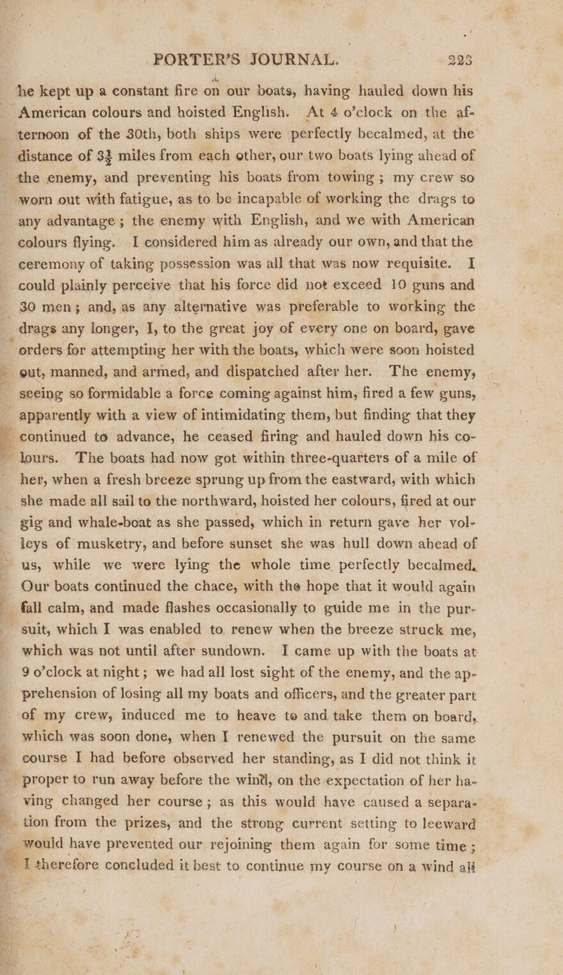 he kept up a constant fire on our boats, having hauled down his ternoon of the 30th, both ships were perfectly becalmed, at the the enemy, and preventing his boats from towing ; my crew so worn out with fatigue, as to be incapable of working the drags to any advantage ; the enemy with English, and we with American colours flying. I considered him as already our own, and that the ceremony of taking possession was all that was now requisite. I could plainly perceive that his force did not exceed 10 guns and   orders for attempting her with the boats, which were soon hoisted seeing so formidable a force coming against him, fired a few guns, her, when a fresh breeze sprung up from the eastward, with which gig and whale-beat as she passed, which in return gave her vol- leys of musketry, and before sunset she was hull down ahead of us, while we were lying the whole time perfectly becalmed, Our boats continued the chace, with the hope that it would again which was not until after sundown. I came up with the boats at 9 o’clock at night; we had all lost sight of the enemy, and the ap- prehension of losing all my boats and officers, and the greater part of my crew, induced me to heave to and take them on board, which was soon done, when I renewed the pursuit on the same course I had before observed her standing, as I did not think it ving changed her course; as this would have caused a separa-