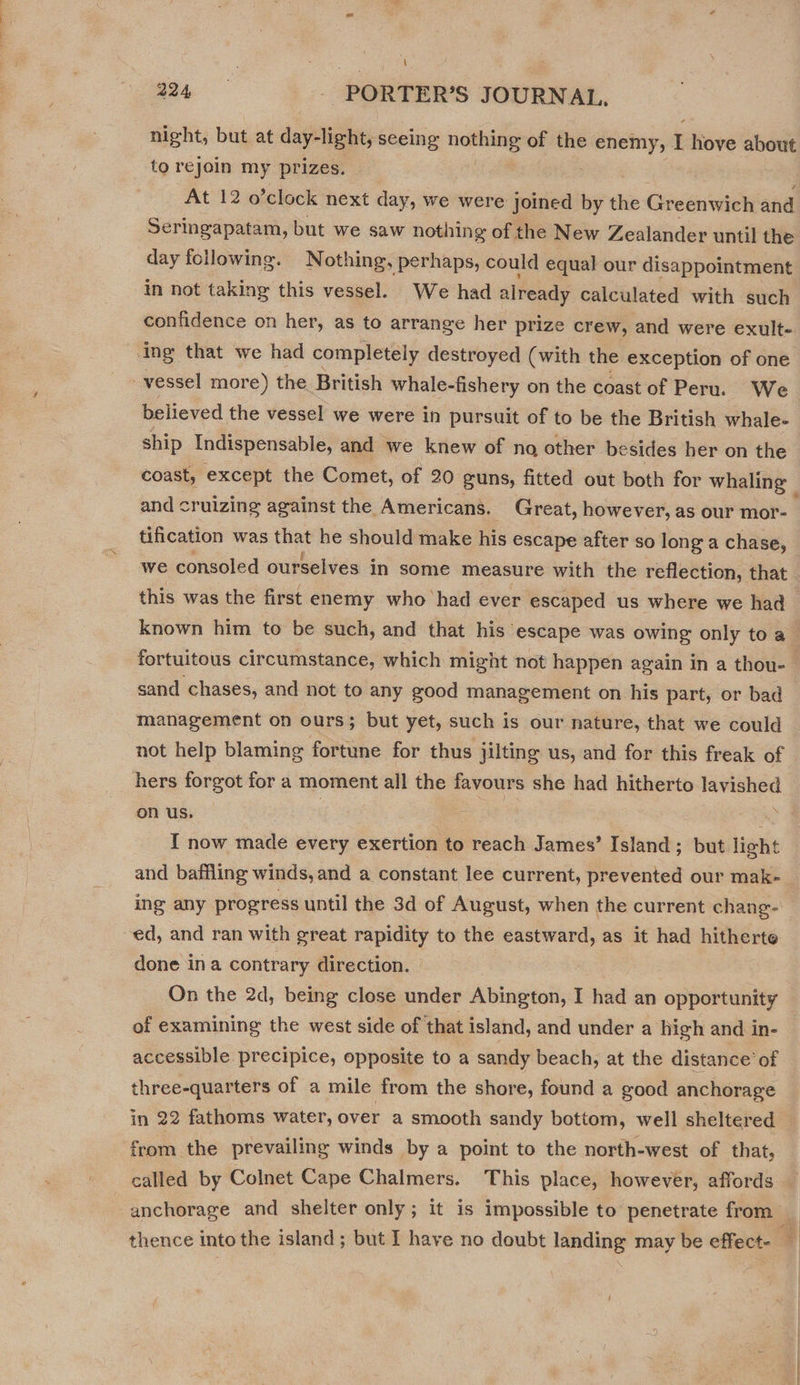 night, but at day-light, seeing nothing of the perenrs ” hove about to rejoin my prizes. | At 12 o’clock next day, we were joined by the Greenwich and Seringapatam, but we saw nothing of the New Zealander until the day following. Nothing, perhaps, could equal our disappointment in not taking this vessel. We had already calculated with ‘such confidence on her, as to arrange her prize crew, and were exult- believed the vessel we were in pursuit of to be the British whale- ship Indispensable, and we knew of no other be sides her on the coast, except the Comet, of 20 guns, fitted out both for whaling — and cruizing against the Americans. Great, however, as our mor- tification was that he should make his escape after so long a chase, we consoled ourselves in some measure with the reflection, that. this was the first enemy who had ever escaped us where we had known him to be such, and that his escape was owing only to a | fortuitous circumstance, which might not happen again in a thou- _ sand chases, and not to any good management on his part, or bad management on ours; but yet, such is our nature, that we could not help blaming fortune for thus jilting us, and for this freak of hers forgot for a moment all the favours she had hitherto lavished on us. : I now made every exertion to reach James’ Island ; but light and baffling winds, and a constant lee current, prevented our mak- ing any progress until the 3d of August, when the current chang- ed, and ran with great rapidity to the eastward, as it had hitherte done ina contrary direction. On the 2d, being close under Abington, I had an opportunity of examining the west side of that island, and under a high and in- accessible. precipice, opposite to a sandy beach, at the distance’ of three-quarters of a mile from the shore, found a good anchorage in 22 fathoms water, over a smooth sandy bottom, well sheltered from the prevailing winds by a point to the north-west of that, called by Colnet Cape Chalmers. This place, however, affords | anchorage and shelter only; it is impossible to penetrate from _ thence into the island; but I have no doubt landing may be effect.