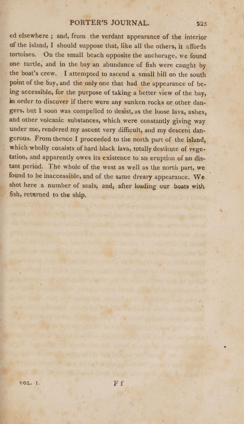 ed elsewhere ; and, from the verdant appearance of the interior of the island, I should suppose that, like all the others, it affords tortoises. On the small beach opposite the anchorage, we found one turtle, and in the bay an abundance of fish were caught by point of the bay, and the only one that had the appearance of be- _ ing accessible, for the purpose of taking a better view of the bay, - in order to discover if there were any sunken rocks or other dan- gers, but I soon was compelled to desist, as the loose lava, ashes, and other volcanic substances, which were constantly giving way gerous. From thence I proceeded to the north part of the island, found to be inaccessible, and of the same dreary appearance. We shot here a number of seals, and, after loading our boats with fish, returned to the ship,