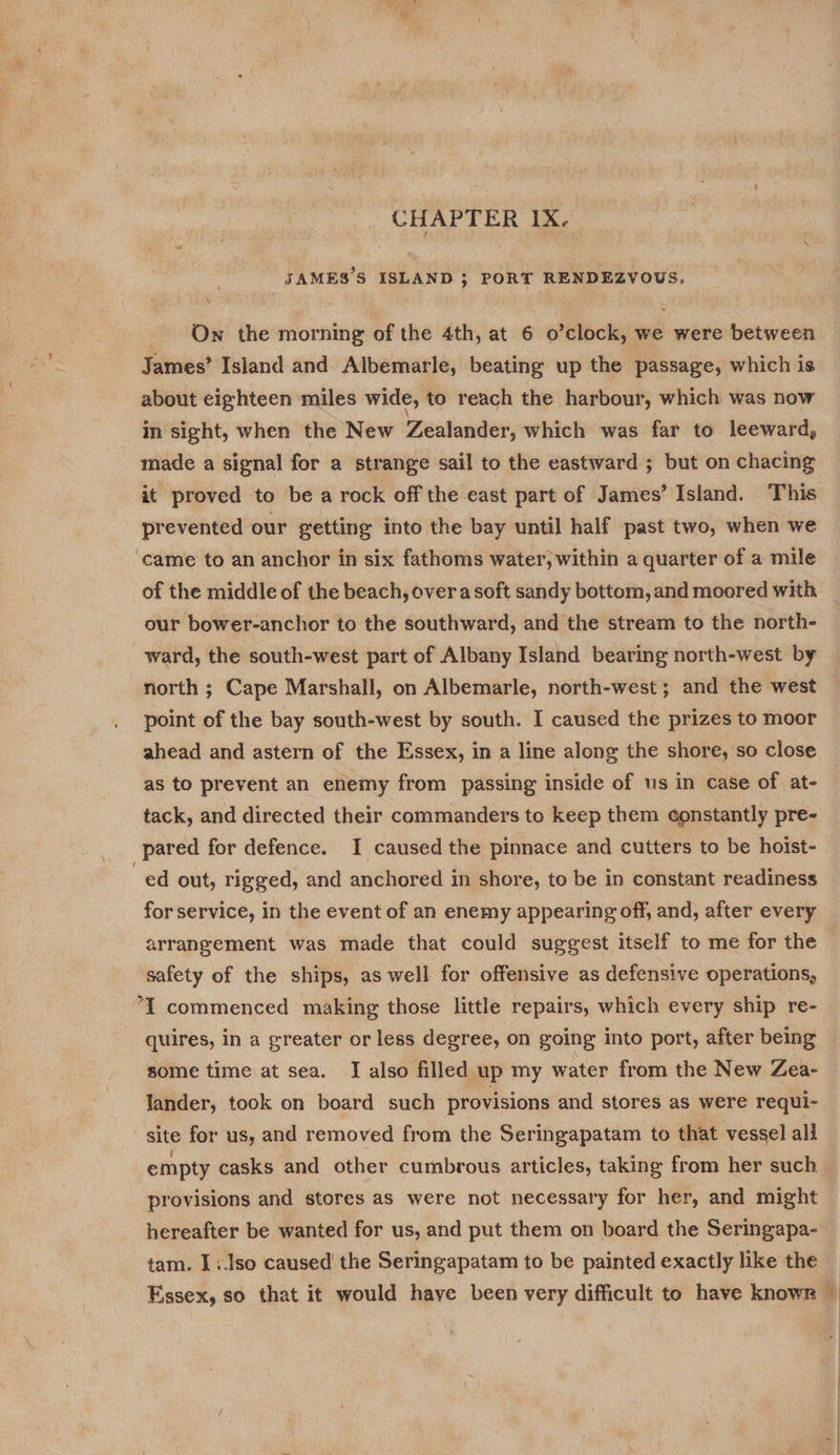 CHAPTER IX. JAMES’S ISLAND 3 PORT RENDEZVOUS. \ _ Ow the morning of the 4th, at 6 o’clock, we were between James’ Island and Albemarle, beating up the passage, which is about eighteen miles wide, to reach the harbour, which was now in sight, when the New Zealander, which was far to leeward, made a signal for a strange sail to the eastward ; but on chacing it proved to be a rock off the east part of James’ Island. This prevented our getting into the bay until half past two, when we came to an anchor in six fathoms water, within a quarter of a mile of the middle of the beach, overa soft sandy bottom, and moored with our bower-anchor to the southward, and the stream to the north- ward, the south-west part of Albany Island bearing north-west by north ; Cape Marshall, on Albemarle, north-west; and the west point of the bay south-west by south. I caused the prizes to moor ahead and astern of the Essex, in a line along the shore, so close as to prevent an enemy from passing inside of us in case of at- tack, and directed their commanders to keep them constantly pre- pared for defence. I caused the pinnace and cutters to be hoist- ed out, rigged, and anchored in shore, to be in constant readiness for service, in the event of an enemy appearing off, and, after every arrangement was made that could suggest itself to me for the safety of the ships, as well for offensive as defensive operations, “I commenced making those little repairs, which every ship re- quires, in a greater or less degree, on going into port, after being some time at sea. I also filled up my water from the New Zea- lander, took on board such provisions and stores as were requi- site for us, and removed from the Seringapatam to that vessel ali empty casks and other cumbrous articles, taking from her such. provisions and stores as were not necessary for her, and might hereafter be wanted for us, and put them on board the Seringapa- tam. I:.lso caused the Seringapatam to be painted exactly like the Essex, so that it would have been very difficult to have known ©