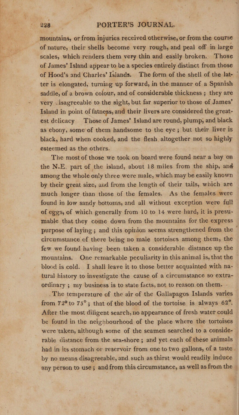 itomniaind, or from i injuries received otherwise, or from the course of nature, their shells become very rough, and peal off in large scales, which renders them very thin and easily broken. Those of James’ Island appear to be a species entirely distinct from those of Hood’s and Charles’ Islands. The form of the shell of the lat- ter is elongated, turning up forward, in the manner of a Spanish saddle, of a brown colour, and of considerable thickness ; they are very .isagreeable to the sight, but far superior to those of James’ Island in point of fatness, and their livers are considered the great- est delicacy. Those of James’ Island are round, plump, and black as ebony, some'of them handsome to the eye; but their liver is black, hard when cooked, and the flesh altogether not so highly esteemed as the others. The most of those we took on board were found near a bay on the N.E. part of the island, about 18 miles from the ship, and among the whole only three were male, which may be easily known by their great size, and from the length of their tails, which are much longer than those of the females. As the females were found in low sandy bottoms, and all without exception were full of eggs, of which generally from 10 to 14 were hard, it is presu- mable that they come down from the mountains for the express purpose of laying ; and this opinion seems strengthened from the ; circumstance ef there being no male tortoises among them, the few we found having been taken a considerable distance up the mountains. One remarkable peculiarity in this animal is, that the © blood is cold. I shall leave it to those better acquainted with na- tural history to investigate the cause of a circumstance so extra- ordinary ; my business is to state facts, not to reason_on them. The temperature of the air of the Gallapagos Islands varies from 72° to 75° ; that of the blood of the tortoise is always 62°. After the most diligent search, no appearance of fresh water could be found in the neighbourhood of the place where the tortoises were ‘taken, although some of the seamen searched to a conside- rable distance from the sea-shore ; and yet each of these animals had in its stomach or reservoir from one to two gallons, of a taste by no means disagreeable, and such as thirst would readily induce any person to use ; and from this circumstance, as well as from the ©