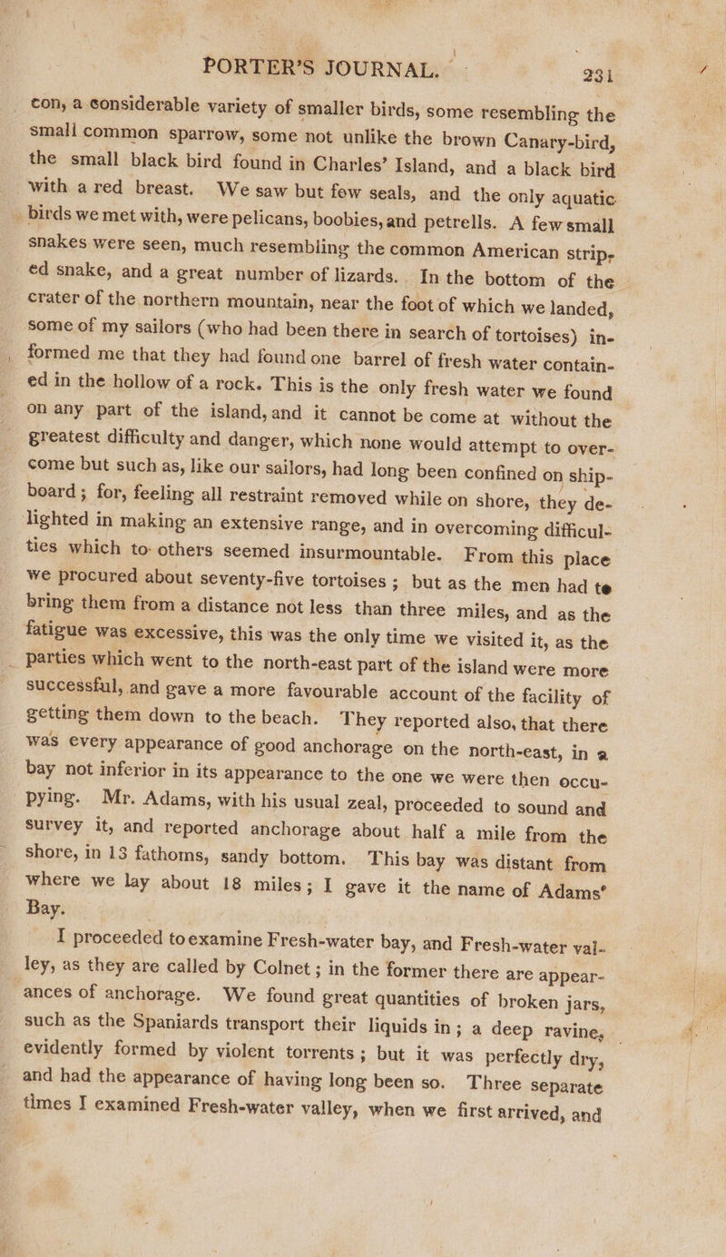 ae PORTER’S JOURNAL. - 231 con, a considerable variety of smaller birds, some resembling the small common sparrow, some not unlike the brown Canary-bird, the small black bird found in Charles’ Island, and a black bird with a red breast. We saw but few seals, and the only aquatic _ birds we met with, were pelicans, boobies, and petrells. A few small snakes were seen, much resembling the common American strip, ed snake, and a great number of lizards. In the bottom of the crater of the northern mountain, near the foot of which we landed, some of my sailors (who had been there in search of tortoises) in- formed me that they had found one barrel of fresh water contain- ed in the hollow of a rock. This is the only fresh water we found on any part of the island,and it cannot be come at without the greatest difficulty and danger, which none would attempt to over- come but such as, like our sailors, had long been confined on ship- beard; for, feeling all restraint removed while on shore, they de- lighted in making an extensive range, and in overcoming difficul- ties which to: others seemed insurmountable. From this place we procured about seventy-five tortoises ; but as the men had te bring them from a distance not less than three miles, and as the fatizue was excessive, this was the only time we visited It, as the _ parties which went to the north-east part of the island were more successful, and gave a more favourable account of the facility of getting them down to the beach. They reported also, that there was every appearance of good anchorage on the north-east, in a bay not inferior in its appearance to the one we were then occu- pying. Mr. Adams, with his usual zeal, proceeded to sound and survey it, and reported anchorage about half a mile from the shore, in 13 fathoms, sandy bottom. This bay was distant from where we lay about 18 miles; I gave it the name of Adams’ Bay. I proceeded toexamine Fresh-water bay, and Fresh-water val- ley, as they are called by Colnet ; in the former there are appear- ances of anchorage. We found great quantities of broken jars, such as the Spaniards transport their liquids in; a deep ravine, | evidently formed by violent torrents; but it was perfectly dry, and had the appearance of having long been so. Three separate times I examined Fresh-water valley, when we first arrived, and