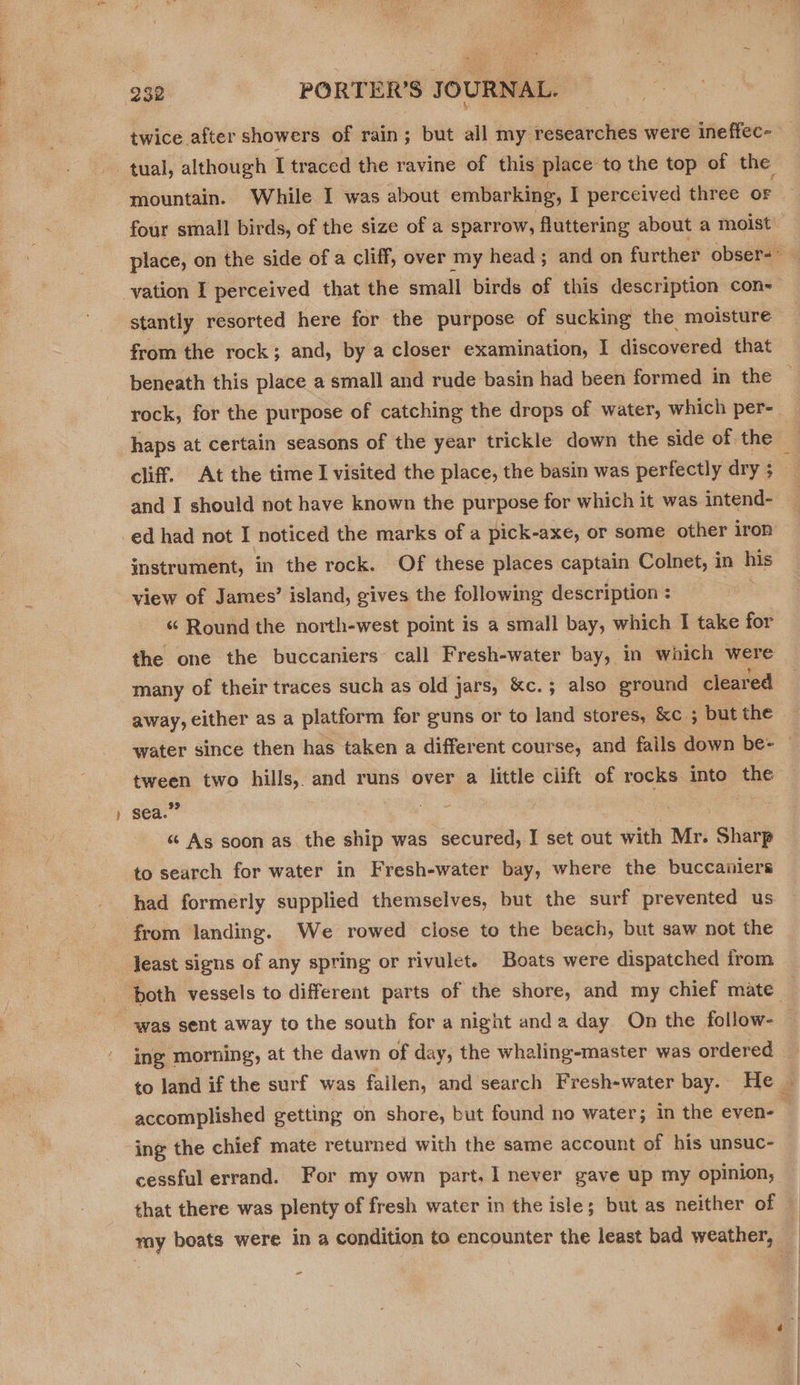  932 PORTER'S JOURNAL. mountain. While I was about embarking, I perceived three or vation I perceived that the small birds of this description con- stantly resorted here for the purpose of sucking the moisture from the rock; and, by a closer examination, | discovered that beneath this place a small and rude basin had been formed in the haps at certain seasons of the year trickle down the side of the cliff. At the time I visited the place, the basin was perfectly dry ; and I should not have known the purpose for which it was intend- instrument, in the rock. Of these places captain Colnet, in tits view of James’ island, gives the following description : “ Round the north-west point is a small bay, which I take for the one the buccaniers call Fresh-water bay, in which were many of their traces such as old jars, &amp;c.; also ground cleared away, either as a platform for guns or to land stores, &amp;c ; but the tween two hills, and runs over a little ciift of rocks into the 99 re : sea. “ As soon as the ship was secured, I set out with Mr. Sharp to search for water in Fresh-water bay, where the buccaniers had formerly supplied themselves, but the surf prevented us from landing. We rowed close to the beach, but saw not the least signs of any spring or rivulet. Boats were dispatched from was sent away to the south for a night anda day On the follow- ing morning, at the dawn of day, the whaling-master was ordered ing the chief mate returned with the same account of his unsuc- cessful errand. For my own part, 1 never gave up my opinion, that there was plenty of fresh water in the isle; but as neither of =