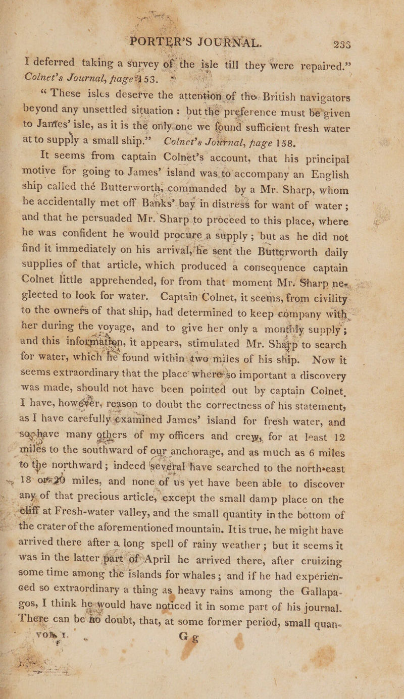  Pr aoe ‘PORTER'S JOURNAL. Ne) Go. 5 wy) r deferred taking a survey. of the i isle till they were pee c Colnet’s Journal, page’ 63. 8 es “ These isles desetve the attention. _of the: British navigators at to supply a small ship.” Colner’s Jovrnal, page 158. It seems from captain Colnet’ Ss. account, that his principal motive for going to James’ ‘island was to'accompany an English ship called thé Butterworth, commanded by a Mr. Sharp, whom he accidentally met off Banks’ bay in distress for want of water ; ; and that he persuaded Mr. ‘Sharp to proceed to this place, where he was confident he would procure a supply ; but as_ he did not supplies of that article, which produced a consequence ern Colnet little apprehended, for from that moment Mr. Sharp 1 ne=, glected to look for water. Captain Colnet, it seems, from Civ ity to the ownefs of that ship, had determined to keep. company with her during the BE Ne and to give her only a monthly supply 3 ; and this information, it appears, stimulated Mr. Shafp to search for water, which Pie tind within: two miles of his ship. Now it seems extraordinary that the place’ where'so i important a discovery was made, should not have been pointed out by captain Colnet, i have, however, reason to doubt the correctness of his statement, as I have carefully. examined James’ island for fresh water, and   ide miles to the southward of our anchorage, and as much as 6 miles 18 owe gd miles, and none of us yet have been able to discover arrived there after a. long spell of rainy weather; but it seems it was in the latter. part ‘OfApril he arrived there, after cruizing some time among the islands for whales; and if he had expéerien- ced so extraordinary a thing as heavy rains among the Gallapa- vom Be G pi 