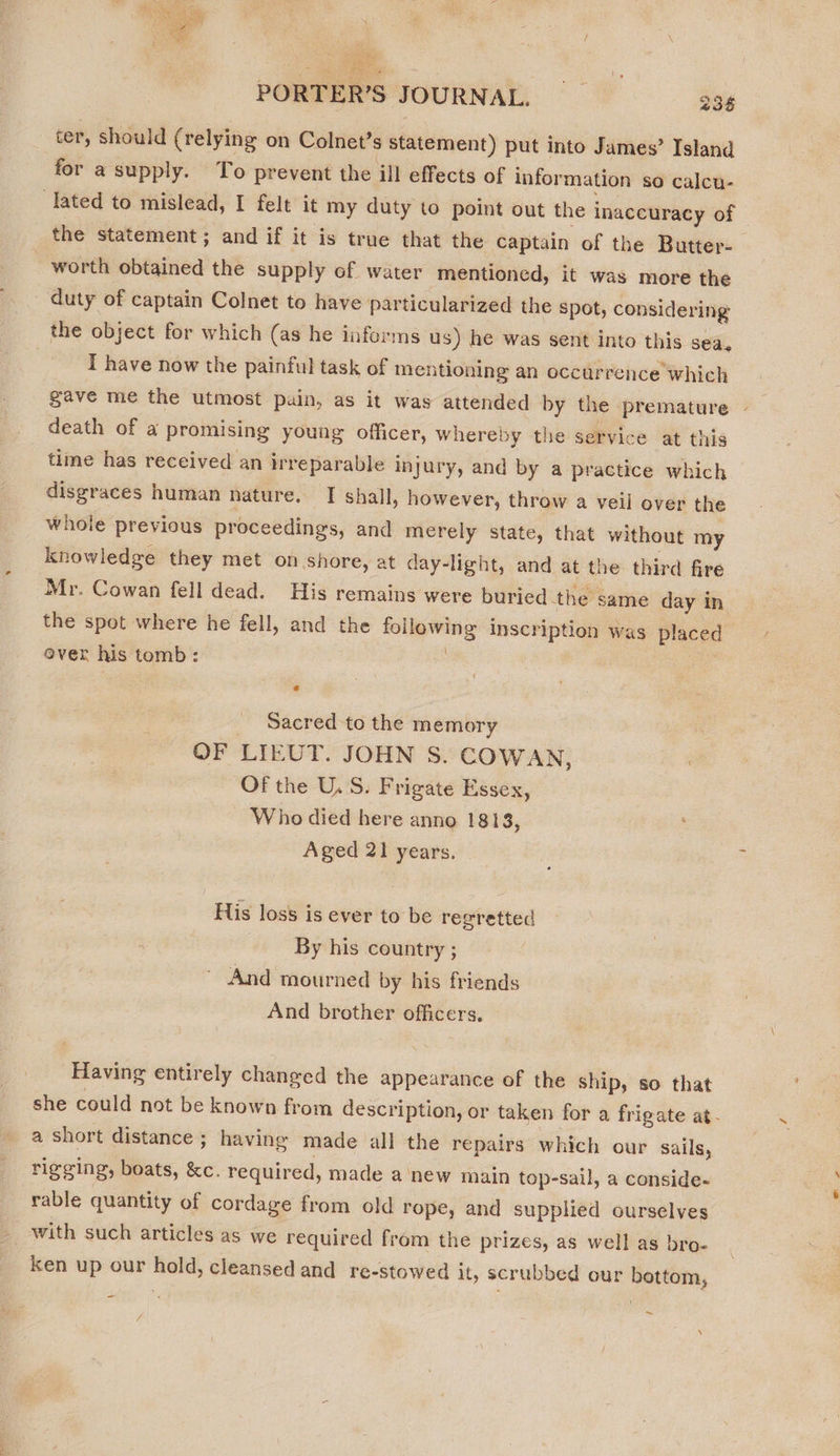 ter, should (relying on Colnet’s statement) put into James’ Island for a supply. To prevent the ill effects of information so calcu- lated to mislead, I felt it my duty to point out the inaccuracy of the statement; and if it is true that the captain of the Butter- worth obtained the supply of water mentioned, it was more the duty of captain Colnet to have particularized the Spot, considering the object for which (as he informs us) he was sent into this sea. | I have now the painful task of mentioning an occurrence which gave me the utmost pain, as it was attended by the premature | death of a promising young officer, whereby the service at this time has received an irreparable injury, and by a practice which disgraces human nature. I shall, however, throw a veil over the whole previous proceedings, and merely state, that without my knowledge they met on shore, at day-light, and at the third fire Mr. Cowan fell dead. His remains were buried the’ same day in the spot where he fell, and the following inscription was placed ever his tomb: _ Sacred to the memory | OF LIEUT. JOHN S. COWAN, : Of the U.S. Frigate Essex, Who died here anno 1813, Aged 21 years. His loss is ever to be regretted By his country ; And mourned by his friends And brother officers. Having entirely changed the appearance of the ship, so that she could not be known from description, or taken for a frigate at- a short distance; having made all the repairs which our sails, rigging, boats, &amp;c. required, made a ‘new main top-sail, a conside- rable quantity of cordage from old rope, and supplied ourselves with such articles as we required from the prizes, as well as bro- ken up our hold, cleansed and re-stowed it, scrubbed our bottom, ~ N