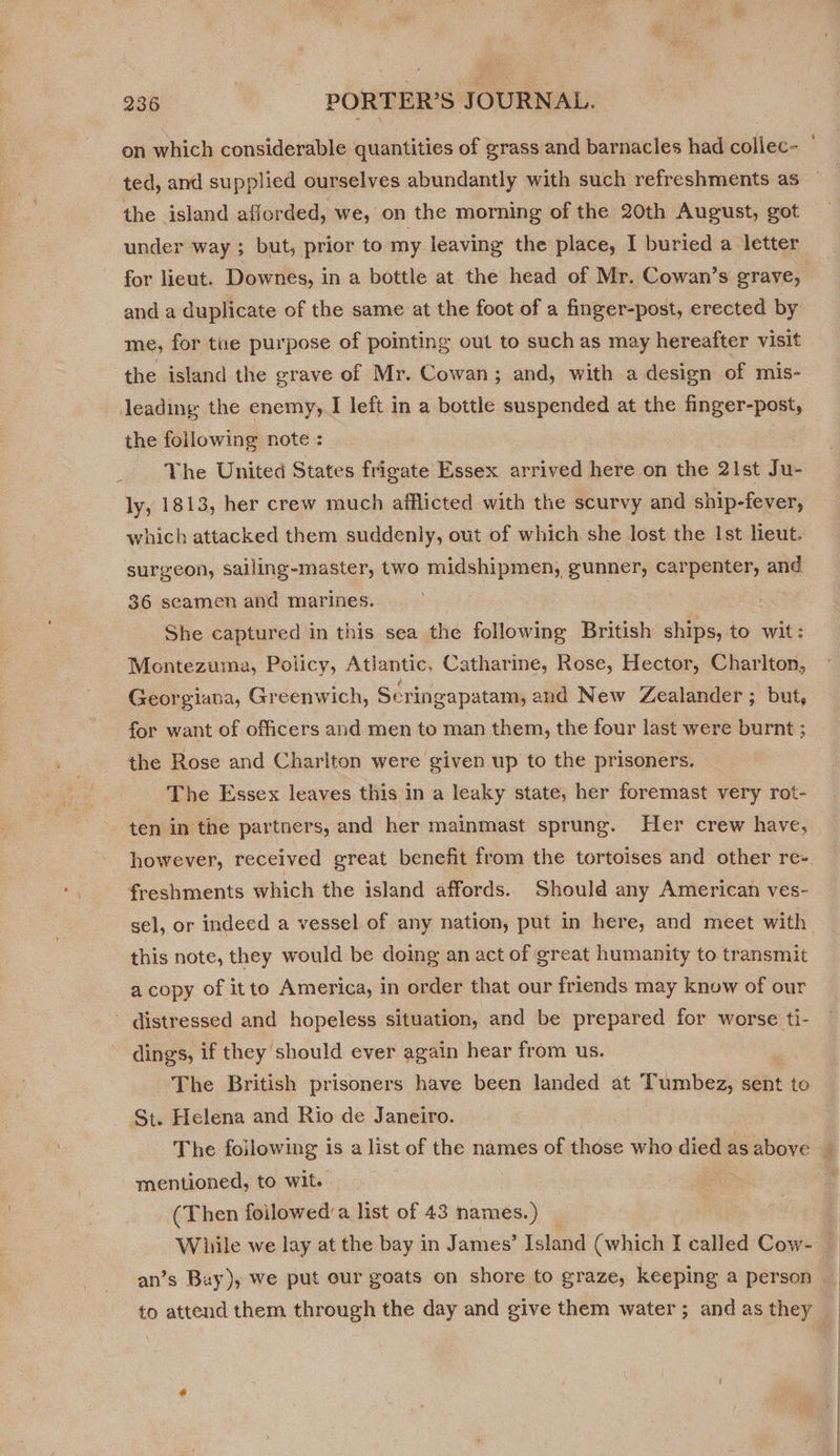 ted, and supplied ourselves abundantly with such refreshments as the island afforded, we, on the morning of the 20th August, got under way ; but, prior to my leaving the place, I buried a letter for lieut. Downes, in a bottle at the head of Mr. Cowan’s grave, and a duplicate of the same at the foot of a finger-post, erected by me, for tne purpose of pointing out to such as may hereafter visit the island the grave of Mr. Cowan; and, with a design of mis- leading the enemy, I left in a bottle suspended at the finger-post, the following note : The United States frigate Essex arrived here on the 21st Ju- ly, 1813, her crew much afflicted with the scurvy and ship-fever, which attacked them suddenly, out of which she lost the Ist lieut. surgeon, sailing-master, two midshipmen, gunner, carpenter, and 36 seamen and marines. She captured in this sea the following British ships, to wit: Montezuma, Policy, Atlantic, Catharine, Rose, Hector, Charlton, Georgiana, Greenwich, Scringapatam, and New Zealander; but, for want of officers and men to man them, the four last were burnt ; the Rose and Charlton were given up to the prisoners. The Essex leaves this in a leaky state, her foremast very rot- ten in the partners, and her mainmast sprung. Her crew have, freshments which the island affords. Should any American ves- sel, or indeed a vessel of any nation, put in here, and meet with this note, they would be doing an act of great humanity to transmit a copy of itto America, in order that our friends may know of our ~ distressed and hopeless situation, and be prepared for worse ti- dings, if they should ever again hear from us. The British prisoners have been landed at ‘Tumbez, sent to St. Helena and Rio de Janeiro. mentioned, to wit. (Then foilowed’a list of 43 names.) While we lay at the bay in James’ Island (which I called Cow- to attend them through the day and give them water ; and as they