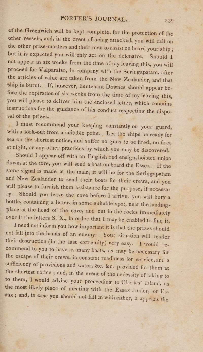 i PORTER’S JOURNAL. 239 et the Greenwich will be kept complete, for the protection of the other vessels, and, in the event of being attacked, you will cali on the other prize-masters and their men to assist on board your ship; but it is expected you will only dct on the defensive. Should I not appear in six weeks from the time of my leaving this, you will proceed for Valparaiso, in company with the Seringapatam, after the articles of value are taken from the New Zealander, and that ship is burnt. If, however, lieutenant Downes should appear be- fore the expiration of six weeks from the time of my leaving this, you will please to deliver him the enclosed letter, which contains instructions for the guidance of his conduct respecting the dispo- sal of the prizes. 4 ! | I must recommend your Keeping constantly on your guard, with a iook-out from a suitable point. Let the ships be ready for sea on the shortest notice, and suffer no guns to be fired, no fires at night, or any other practices by which you may be discovered. Should I appear off with an English red ensign, hoisted union down, at the fore, you will send a boat on board the Essex, If the same signal is made at the main, it will be for the Seringapatam and New Zealander to send their boats for their crews, and you will please to furnish them assistance for the purpose, if necessa- ry. Should you leave the cove before I arrive. you will bury a bottle, containing a letter, in some suitable spot, near the landing- place at the head of the cove, and cut in the rocks immediately over it the letters S. X., in order that I may be enabled to find it. I need not inform you how important it is that the prizes should not fall into the hands of an enemy. Your situation will render their destruction (in the last extremity) very easy. I would re- commend to you to have as many boats, as may be hecessary for the escape of their crews, in constant readiness for service, and a sufficiency of provisions and water, &amp;c. &amp;c. provided for them at the shortest notice ; and, in the event of the necessity of taking to to them, I would advise your proceeding to Charles’ Island, as. the most likely place of mecting with the Essex Janlor, or Es- 86x 5 and, in case you should not fall in with either, it appears the