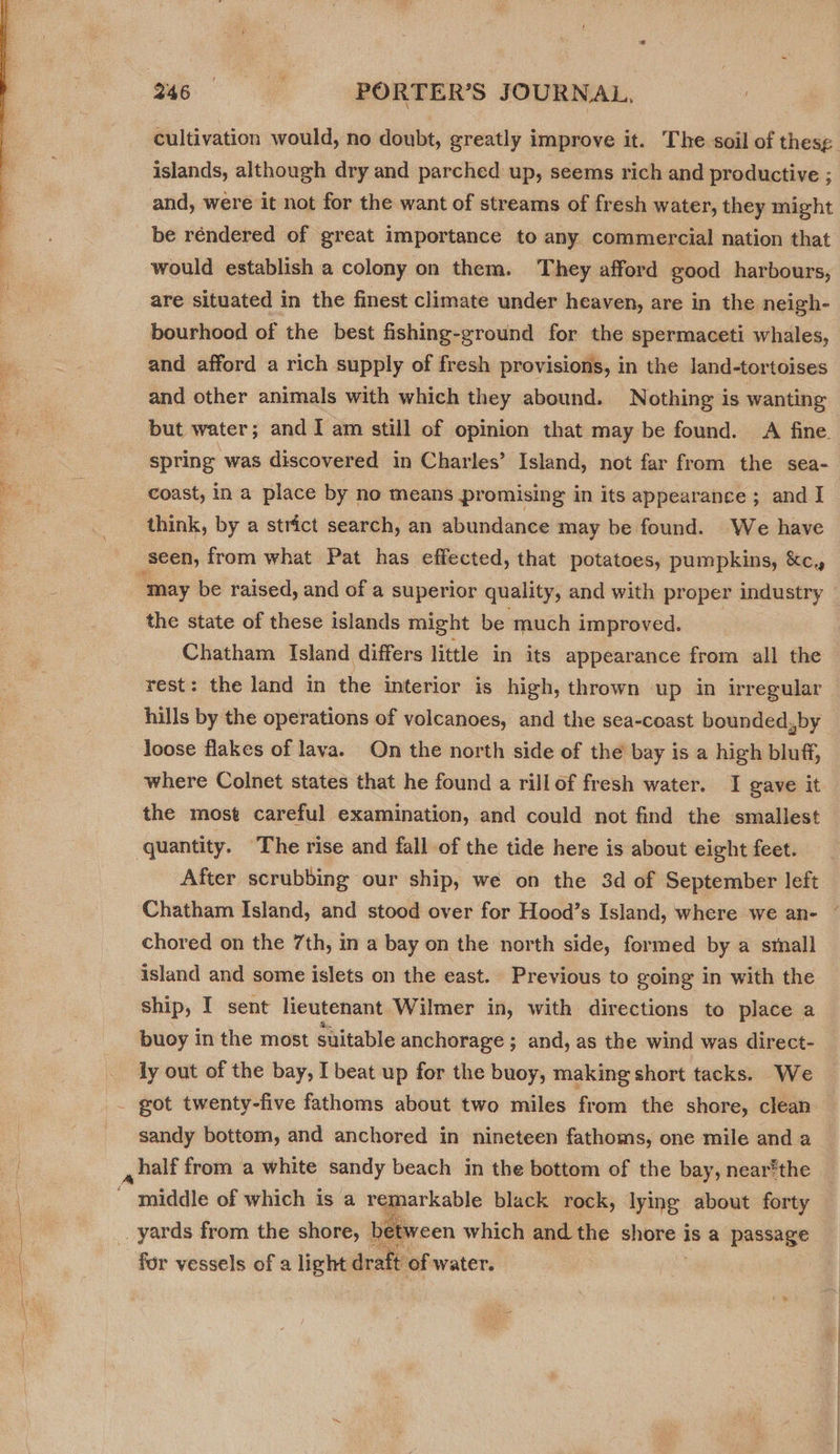  cultivation would, no doubt, greatly improve it. The soil of thesg. islands, although dry and parched up, seems rich and productive ; and, were it not for the want of streams of fresh water, they might be réndered of great importance to any commercial nation that would establish a colony on them. They afford good harbours, are situated in the finest climate under heaven, are in the neigh- bourhood of the best fishing-ground for the spermaceti whales, and afford a rich supply of fresh provisions, in the land-tortoises and other animals with which they abound. Nothing is wanting but water; and I am still of opinion that may be found. A fine. spring was discovered in Charles’ Island, not far from the sea- coast, in a place by no means promising in its appearance ; and I think, by a strict search, an abundance may be found. We have seen, from what Pat has effected, that potatoes, pumpkins, &amp;c. ‘may be raised, and of a superior quality, and with proper industry the state of these islands might be much improved. Chatham Island differs little in its appearance from all the rest: the land in the interior is high, thrown up in irregular hills by the operations of volcanoes, and the sea-coast bounded,by loose flakes of lava. On the north side of the bay is a high bluff, where Colnet states that he found a rillof fresh water. I gave it the most careful examination, and could not find the smallest quantity. The rise and fall of the tide here is about eight feet. After scrubbing our ship, we on the 3d of September left Chatham Island, and stood over for Hood’s Island, where we an- ~ chored on the 7th, in a bay on the north side, formed by a small island and some islets on the east. Previous to going in with the ship, I sent lieutenant Wilmer in, with directions to place a buoy in the most suitable anchorage ; and, as the wind was direct- ly out of the bay, I beat up for the buoy, making short tacks. We _ got twenty-five fathoms about two miles from the shore, clean sandy bottom, and anchored in nineteen fathoms, one mile and a , half from a white sandy beach in the bottom of the bay, near®the  gaiddie of which is a remarkable black rock, lying about forty _. yards from the shore, between which and the mene is a passage for vessels of a light draft of water. 