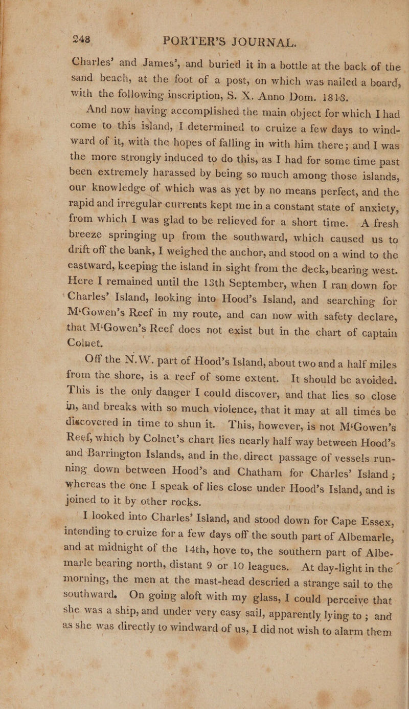  sand beach, at the foot of a post, on which was nailed a board, with the following inscription, S. X. Anno Dom. i8hbs. And now having accomplished the main object for which I had come to this island, I determined to cruize a few days to wind- ward of it, with the hopes of falling in with him there; and I was the more strongly induced to do this, as I had for some time past been extremely harassed by being so much among: those islands, rapid and irregular-currents kept me ina constant state of anxiety, from which I was glad to be relieved for a short time. A fresh breeze springing up from the southward, which caused us to drift off the bank, I weighed the anchor, and stood on a wind to the eastward, keeping the island in sight from the deck, bearing west. Here I remained until the 13th September, when I ran down for ‘Charles’ Island, looking into Hood’s Island, and searching for M‘Gowen’s Reef in my route, and can now with safety declare, that M‘Gowen’s Reef docs not exist but in the chart of captain Colnet. | : | Off the N.W. part of Hood’s Island, about two anda half miles from the shore, is a reef of some extent. It should be avoided, This is the only danger I could discover, and that lies so close in, and breaks with so much violence, that it may at all timés be discovered in time to shun it. This, however, is not M‘Gowen’s Reef, which by Colnet’s chart lies nearly half way between Hood’s and Barrington Islands, and in the, direct passage of vessels run- ning down between Hood’s and Chatham for Charles’ Island ; whereas the one I speak of lies close under Hood’s Island, and is joined to it by other rocks. ) ' I looked into Charles’ Island, and stood down for Cape Essex, intending to cruize for a few days off the south part of Albemarle, and at midnight of the 14th, hove to, the southern part of Albe- morning, the men at the mast-head descried a strange sail to the southward. On going aloft with my glass, I could perceive that she was a ship, and under very easy sail, apparently lying to; and as she was directly to windward of us, I did not wish to alarm them TAs Hs. /
