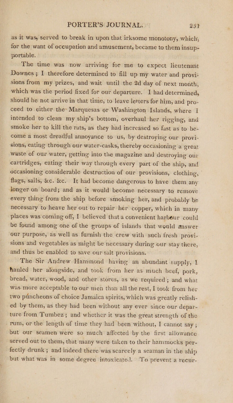 as it was, served to break in upon that irksome monotony, which, for the want of occupation and svissiow ncaa became to them 1 eveead portable. The time was now arriving for me to expect lieutenant _ Downes ; I therefore determined to fill up my water and provi- sions from my prizes, and wait until the 2d day of next month, which was the period fixed for our departure. I had determined, should he not arrive in that time, to leave letters for him, and pro- ceed to either the: Marquesas or Washington Islands, where I intended to clean my ship’s bottom, overhaul her tigging, and smoke her to kill the rats, as they had increased so fast as to be- come a most dreadful annoyance to us, by destroying our provi- sions, eating through our water-casks, thereby occasioning a great waste of our water, getting into the magazine and destroying our cartridges, eating their way through every part of the ship, and occasioning considerable destruction of our provisions, clothing, flags, sails, &amp;c. &amp;c. It had become dangerous to have them any longer on board; and as it would become necessary to remove every thing from the ship before smoking her, and probably be necessary to heave her out to repair her copper, which in many places was coming off, I believed that a convenient harbour could be found among one of the groups of islands that would answer our purpose, as well as furnish the crew with such fresh provi-_ sions and vegetables as might be necessary during our stay there, and thus be enabled to save our salt provisions. The Sir Andrew Hammond having an abundant supply, 1 hauled her alongside, and took from her as much beef, pork, bread, water, wood, and other stores, a8 we required ; and what was more acceptable to our men than all the rest, I took from her two ptincheons of choice Jamaica spirits, which was greatly relish- ed by them, as they had been without any ever since our depar- ture from Tumbez; and whether it was the great strength of the rum, or the length of time they had been without, I cannot say ; but our seamen were so much affected by the first allowance served out to them, that many were taken to their hammocks per- fectly drunk ; and indeed there was scarcely a seaman in the ship but what was In some degrce intoxicate. To prevent a recur-