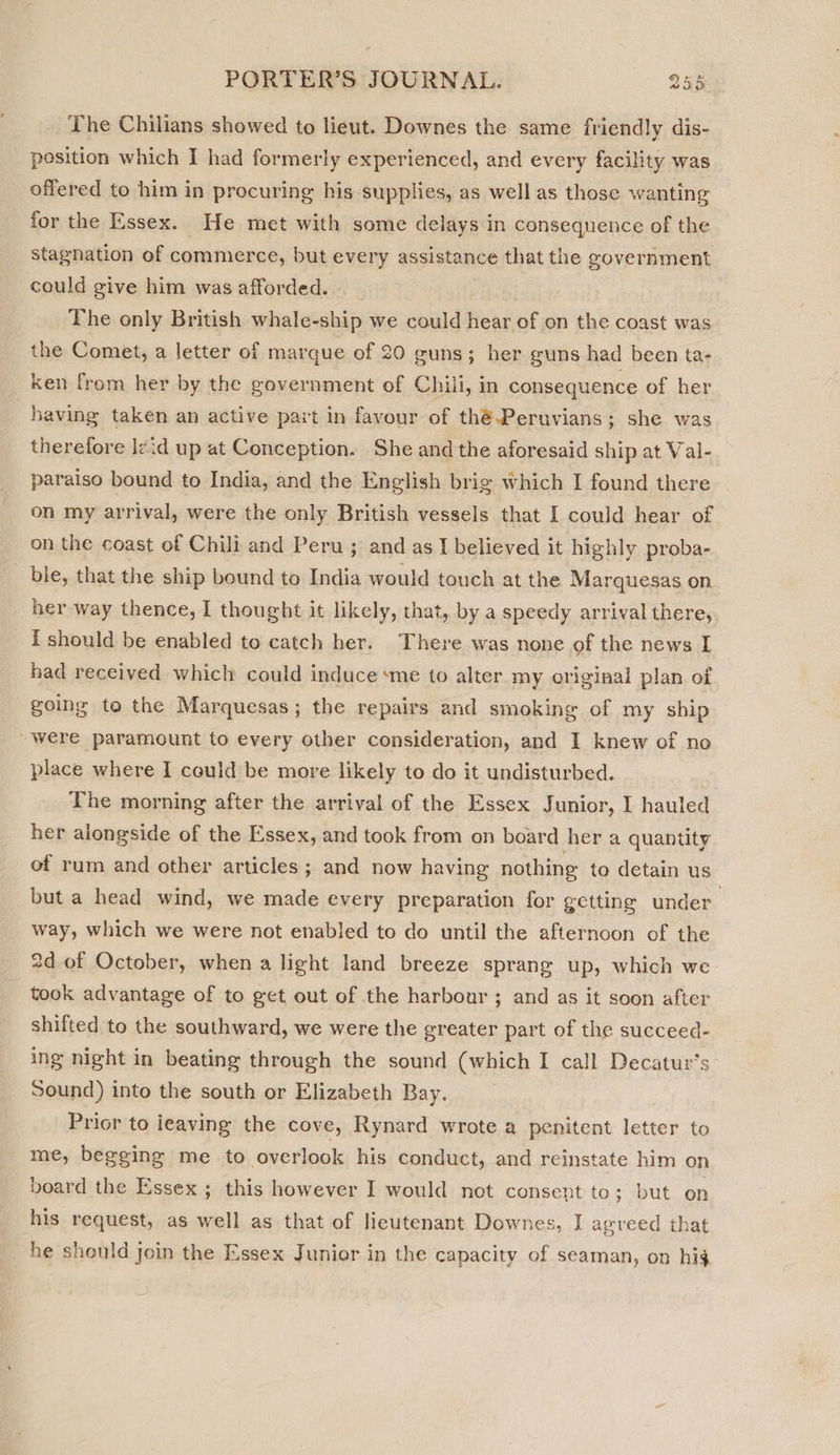 The Chilians showed to lieut. Downes the same friendly dis- position which I had formerly experienced, and every facility was offered to him in procuring his supplies, as well as those wanting for the Essex. He met with some delays in consequence of the stagnation of commerce, but every assistance that the government could give him was afforded. | The only British whale-ship we could hear of on the coast was the Comet, a letter of marque of 20 guns; her guns had been ta- ken from her by the government of Chili, in consequence of her having taken an active part in favour of théPeruvians; she was therefore l¢id up at Conception. She and the aforesaid ship at Val- paraiso bound to India, and the English brig which I found there on my arrival, were the only British vessels that I could hear of on the coast of Chili and Peru ; and as I believed it highly proba- ble, that the ship bound to India would touch at the Marquesas on her way thence, I thought it likely, that, by a speedy arrival there, i should be enabled to catch her. There was none of the news I had received which could induce ‘me to alter my original plan of going to the Marquesas; the repairs and smoking of my ship were paramount to every other consideration, and I knew of no place where I could be more likely to do it undisturbed. The morning after the arrival of the Essex Junior, I hauled her alongside of the Essex, and took from on board her a quantity of rum and other articles ; and now having nothing to detain us but a head wind, we made every preparation for getting under way, which we were not enabled to do until the afternoon of the 2d of October, when a light land breeze sprang up, which we took advantage of to get out of the harbour ; and as it soon after shifted to the southward, we were the greater part of the succeed- ing night in beating through the sound (which I call Decatur’s Sound) into the south or Elizabeth Bay. Prior to leaving the cove, Rynard wrote a penitent letter to me, begging me to overlook his conduct, and reinstate him on board the Essex ; this however I would not consent to; but on his request, as well as that of lieutenant Downes, I agreed that he should join the Essex Junior in the capacity of seaman, on hig