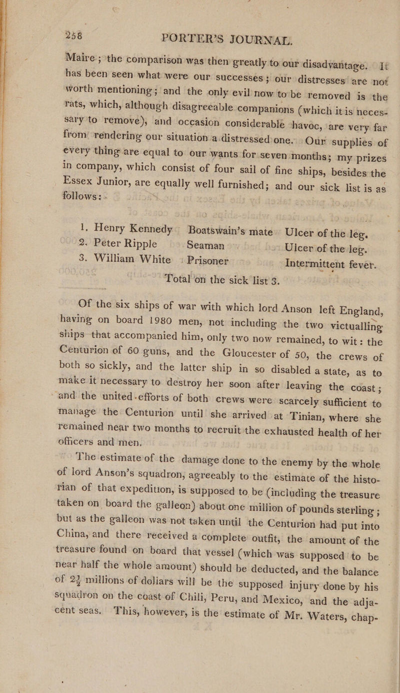  Maire ; the comparison was’ then greatly to our disadvantage. i has been seen what were our successes ; our distresses are not worth mentioning; and the only evil now to be removed is the rats, which, although disagreeable companions (which itis neces- sary to remove), and occasion considerable havoc, ‘are very far from’ rendering our situation a:distressed one. Our supplies of every thing are equal to our wants for seven months; my prizes in company, which consist of four sail of fine ships, besides the _ Essex Junior, are equally well furnished; and our sick list is as follows: - | | 1, Henry Kennedy Boatswain’s mate Ulcer of the leg. 2. Peter Ripple Seaman ~~ Ulcer of the leg. 3. William White : Prisoner Intermittent fever. Total on the sick list 3. — Of the six ships of war with which lord Anson left England, having on board 1980 men, not including the two victualling ships that accompanied him, only two now remained, to wit: the Centurion of 60 guns, and the Gloucester of 50, the crews of both so sickly, and the latter ship in so disabled a state, as to make it necessary to destroy her soon after leaving the coast ; ‘and the united-efforts of both crews were scarcely sufficient to manage the Centurion until she arrived at Tinian, where she remained near two months to recruit the exhausted health of her officers and men. The estimate of the damage done to the enemy by the whole of lord Anson’s squadron, agreeably to the estimate of the histo- rian of that expedition, is supposed to be (including the treasure taken on board the galleon) about one million of pounds sterling ; but as the galleon was not taken until the Centurion had put into China, and there received a complete outfit, the amount of the treasure found on board that vessel (which was supposed ‘to be near half the whole amount) should be deducted, and the balance of 22 millions of doliars will be the supposed injury done by his squadron on the coast of Chili, Peru, and Mexico, and the adja- cent seas. This, however, is the estimate of Mr. Waters, chap-