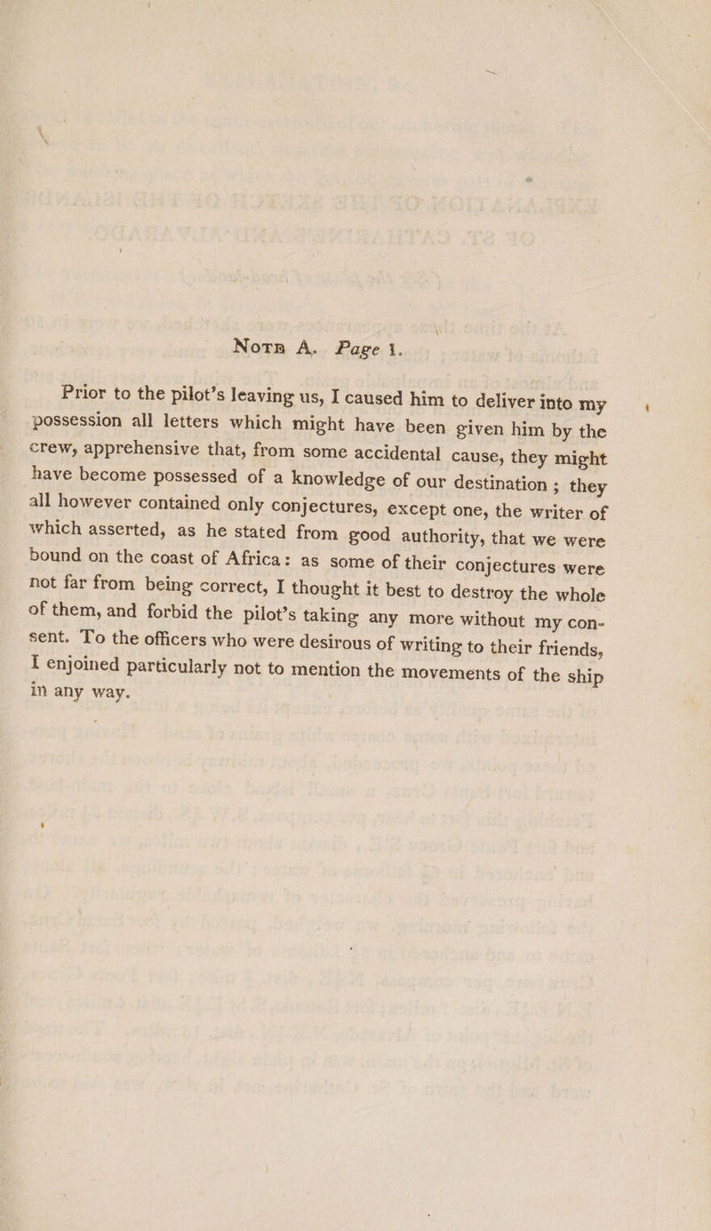 Notn A. Page }. Prior to the pilot’s leaving us, I caused him to deliver into my possession all letters which might have been given him by the crew, apprehensive that, from some accidental cause, they might have become possessed of a knowledge of our destination ; they all however contained only conjectures, €xcept one, the writer of which asserted, as he stated from good authority, that we were bound on the coast of Africa: as some of their conjectures were not far from being correct, I thought it best to destroy the whole of them, and forbid the pilot’s taking any more without my con- sent. To the officers who were desirous of writing to their friends, { enjoined particularly not to mention the movements of the ship in any way.