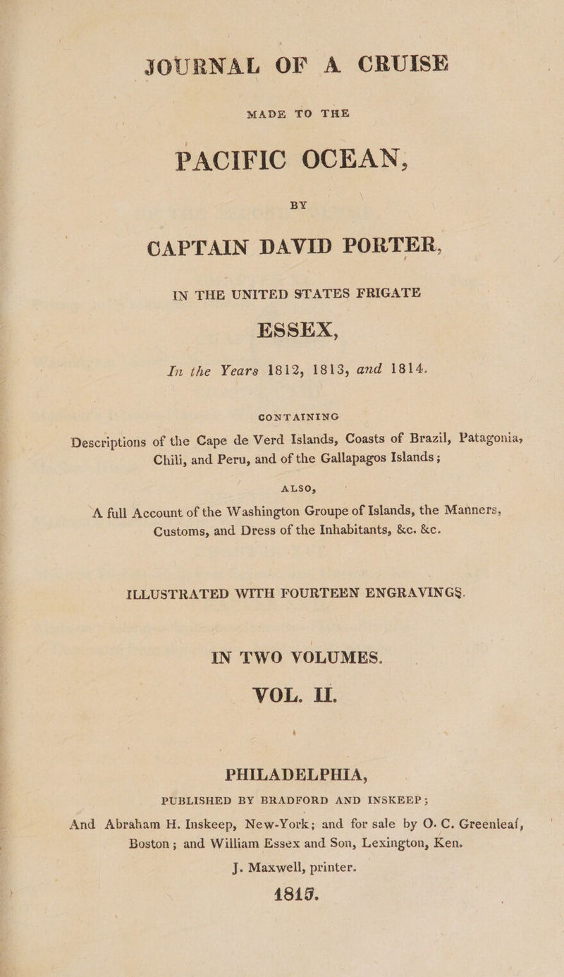 JOURNAL OF A CRUISE MADE TO THE PACIFIC OCEAN, BY CAPTAIN DAVID PORTER, IN THE UNITED STATES FRIGATE ESSEX, In the Years 1812, 1813, and 1814. CONTAINING Descriptions of the Cape de Verd Islands, Coasts of Brazil, Patagonia, Chili, and Peru, and of the Gallapagos Islands ; ALSO, “A full Account of the Washington Groupe of Islands, the Manners, Customs, and Dress of the Inhabitants, &amp;c. &amp;c. ILLUSTRATED WITH FOURTEEN ENGRAVINGS. IN TWO VOLUMES. VOL. II. PHILADELPHIA, PUBLISHED BY BRADFORD AND INSKEEP; And Abraham H. Inskeep, New-York; and for sale by O. C. Greenleaf, Boston ; and William Essex and Son, Lexington, Ken. J. Maxwell, printer. 1815.