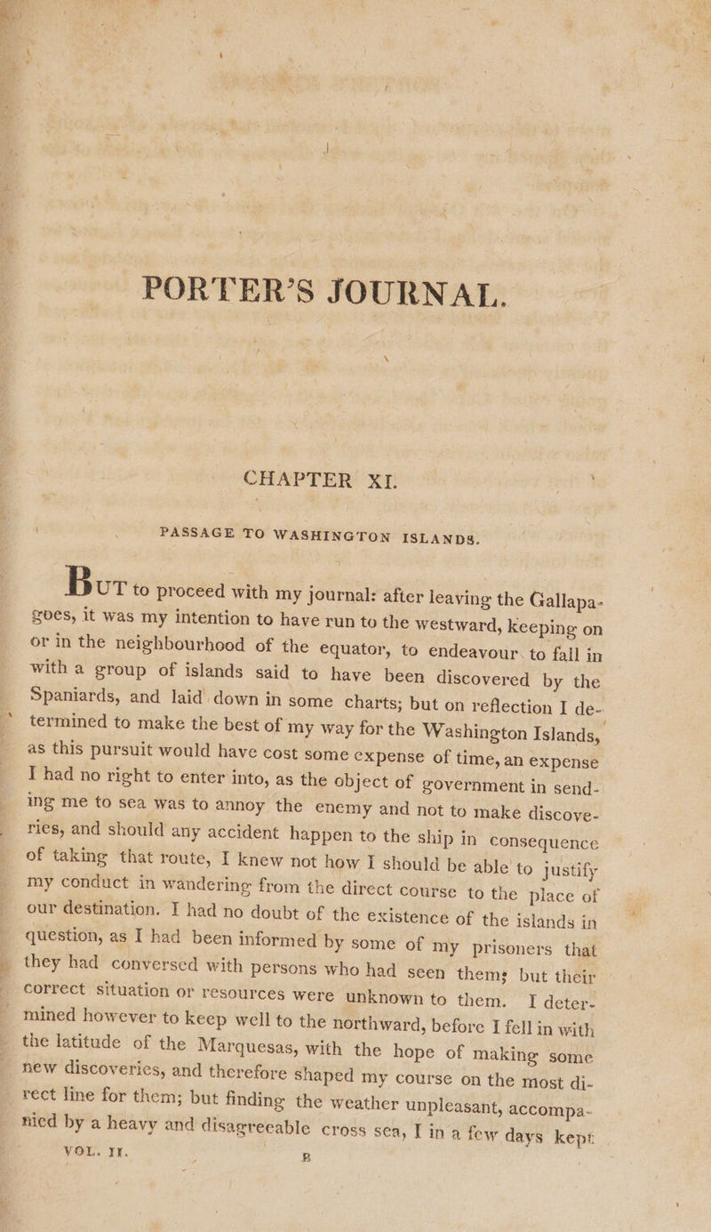  PORTER’S JOURNAL. \ CHAPTER XI. | PASSAGE TO WASHINGTON ISLANDS. Bor to proceed with my journal: after leaving the Gallapa- gbes, it was my intention to have run to the westward, keeping on or in the neighbourhood of the equator, to endeavour: to fall in with a group of islands said to have been discovered by the Spaniards, and laid down in some charts; but on reflection I de- termined to make the best of my way for the Washington Islands, as this pursuit would have cost some expense of time, an expense I had no right to enter into, as the object of government in send- ing me to sea was to annoy the enemy and not to make discove- ries, and should any accident happen to the ship in consequence of taking that route, I knew not how I should be able to justify my conduct in wandering from the direct course to the place of our destination. I had no doubt of the existence of the islands in question, as I had been informed by some of my prisoners that they had conversed with persons who had seen thems but their correct situation or resources were unknown to them. I deter- mined however to keep well to the northward, before I fell in with the latitude of the Marquesas, with the hope of making some nied by a heavy and disagreeable cross sea, I ina few days kept VOL. It. cgi