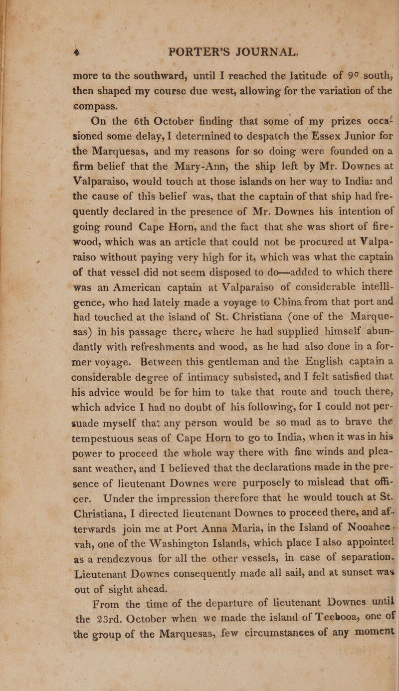  then shaped my course due west, allowing for the variation of the compass. On the 6th October finding that some of my prizes occa: sioned some delay, I determined to despatch the Essex Junior for the Marquesas, and my reasons for so doing were founded on a firm belief that the Mary-Ann, the ship left by Mr. Downes at Valparaiso, would touch at those islands on her way to India: and the cause of this belief was, that the captain of that ship had fre- quently declared in the presence of Mr. Downes his intention of going round Cape Horn, and the fact that she was short of fire- wood, which was an article that could not be procured at Valpa- raiso without paying very high for it, which was what the captain of that vessel did not seem disposed to do—added to which there “was an American captain at Valparaiso of considerable intelli- gence, who had lately made a voyage to China from that port and had touched at the island of St. Christiana (one of the Marque- sas) in his passage there, where he had supplied himself abun- dantly with refreshments and wood, as he had also done in a for- mer voyage. Between this gentleman and the English captam a considerable degree of intimacy subsisted, and I felt satisfied that his advice would be for him to take that route and touch there, which advice I had no doubt of his following, for I could not per- suade myself that any person would be so mad as to brave the tempestuous seas of Cape Horn to go to India, when it was in his power to proceed the whole way there with fine winds and plea- sant weather, and I believed that the declarations made in the pre- sence of lieutenant Downes were purposely to mislead that offi- cer. Under the impression therefore that he would touch at St. Christiana, I directed lieutenant Downes to proceed there, and af- terwards join me at Port Anna Maria, in the Island of Nooahee- yah, one of the Washington Islands, which place I also appointed as a rendezvous for all the other vessels, in case of separation. “Lieutenant Downes consequently made all sail, and at sunset was out of sight ahead, From the time of the departure of lieutenant Downes until the 23rd. October when we made the island of Teebooa, one of the group of the Marquesas, few circumstances of any moment