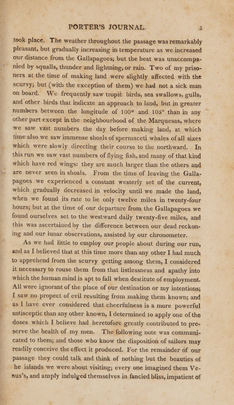 Men, ~ m ¥ oy PORTER'S JOURNAL. b took place. The weather throughout the passage was remarkably pleasant, but gradually increasing in temperature as we increased nied by squalls, thunder and lightning, or rain. Two of my priso- ners at the time of making land were slightly affected with the scurvy; but (with the exception of them) we had not a sick man on board. We frequently saw tropit birds, sea swallows, gulls, and other. birds that indicate an approach to land, but in greater numbers between the longitude of 100° and 105° than in any other part except inthe neighbourhood of the Marquesas, where we saw vast numbers the day before making land, at which time also we saw immense shoals of spermaceti whales ofall sizes this run we saw vast numbers of flying fish, and many of that kind which have red wings: they are much larger than the others and are never seen in shoals. From the time of leaving the Galla- pagoes we experienced a constant westerly set of the current, which gradually decreased in velocity until we made the land, when we found its rate to be only twelve miles in twenty-four hours; but at the time of our departure from the Gallapagoes we found ourselves set to the westward daily twenty-five miles, and this was ascertained by the difference between our dead reckon- ing and our lunar observations, assisted by our chronometer. _As we had little to employ our people about during our run, and as I believed that at this time more than any other I had much to apprehend from the scurvy getting among them, I considered it necessary to rouse them from that listlessness and apathy into which the human mind is apt to fall when destitute of employment. All were ignorant of the place of our destination or my intentions; I saw no propect of evil resulting from making them known; and as [ have ever considered that cheerfulness is a more powerful antisceptic than any other known, I determined to apply one of the serve the health of my men. The following note was communi- cated to them; and those who know the disposition of sailors may readily conceive the effect it produced. For the remainder of our passage they could talk and think ef nothing but the beauties of he islands we were about visiting; every one imagined them Ve-
