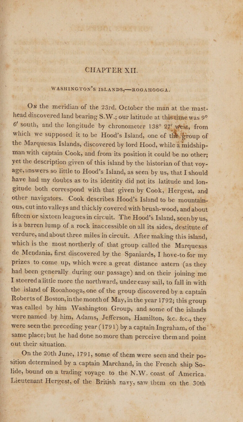 we? CHAPTER XII. On the meridian of the 23rd. October the man at the mast- head discovered land bearing S.W.,; our latitude at thisitizne was 9° 6’ south, and the longitude by chronometer 138° 2H age, from which we supposed it to be Hood’s Island, one of théfroup of the Marquesas Islands, discovered by lord Hood, while 4 midship- man with captain Cook, and from its position it could be no other; yet the description given of this island by the historian of that voy- age,answers so little to Hood’s Island, as seen by us, that I should have had my doubts as to its identity did not its latitude and lon- gitude both correspond with that given by Cook, Hergest, and other navigators. Cook describes Hood’s Island to be mountain- ous, cut into valleys and thickly covered with brush-wood, and about fifteen or sixteen leaguesin circuit. The Hood’s Island, seen by us, is a barren lump of a rock inaccessible on all its sides, destitute of verdure, and about three miles in circuit. After making this island, which is the most northerly of that group called the Marquesas de Mendania, first discovered by the Spaniards, I hove-to for my prizes to come up, which were a great distance astern (as they had been generally during our passage) and on their joining me I steered alittle more the northward, under easy sail, to fall in with the island of Rooahooga, one of the group discovered. by a captain Roberts of Boston, inthe month of May, in the year 1792; this group was called by him Washington Group, and some of the islands  oe were seen the preceding year (1791) by a captain Ingraham, of the’ LZ same place; but he had done nomore than perceive them and point out their situation. On the 20th June, 1791, some of them were seen and their po- sition determined by a captain Marchand, in the French ship So- lide, bound on a trading voyage to the N.W. coast of America. Lieutenant Hergest, of the British navy, saw them on the 30th