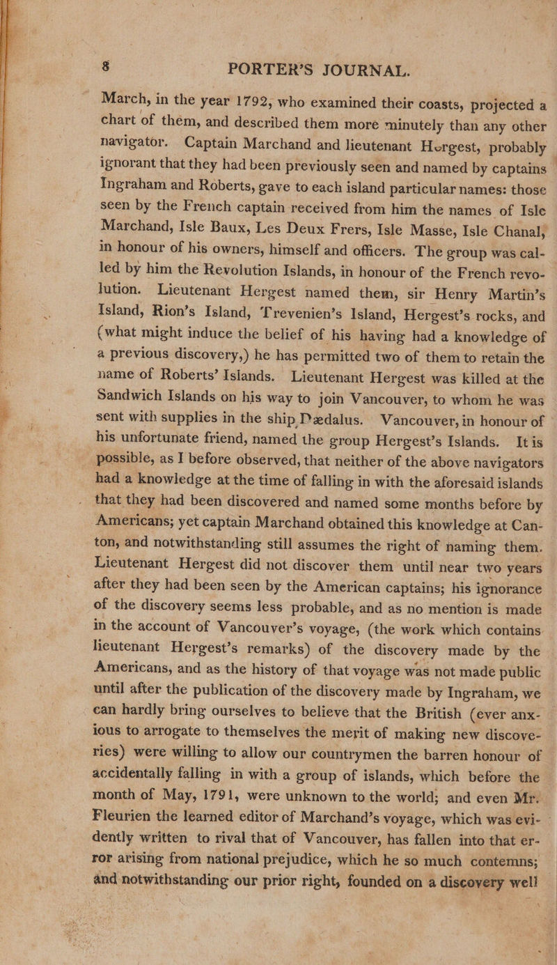  chart of them, and described them more minutely than any other navigator. Captain Marchand and lieutenant Hergest, probably — ignorant that they had been previously seen and named by captains | Ingraham and Roberts, gave to each island particular names: those seen by the French captain received from him the names of Isle Marchand, Isle Baux, Les Deux Frers, Isle Masse, Isle Chanal, in honour of his owners, himself and officers. The group was Ccal- led by him the Revolution Islands, in honour of the French revo- lution. Lieutenant Hergest named them, sir Henry Martin’s Island, Rion’s Island, Trevenien’s Island, Hergest’s rocks, and C what might induce the belief of his having had a knowledge of a previous discovery,) he has permitted two of them to retain the name of Roberts’ Islands. Lieutenant Hergest was killed at the Sandwich Islands on his way to join Vancouver, to whom he was sent with supplies in the ship Dedalus. Vancouver, in honour of ° his unfortunate friend, named the group Hergest’s Islands. It is possible, as I before observed, that neither of the above navigators had a knowledge at the time of falling in with the aforesaid islands that they had been discovered and named some months before by Americans; yet captain Marchand obtained this knowledge at Can- ton, and notwithstanding still assumes the right of naming them. Lieutenant Hergest did not discover them until near two years after they had been seen by the American captains; his ignorance of the discovery seems less probable, and as no mention is made in the account of Vancouver’s voyage, (the work which contains lieutenant Hergest’s remarks) of the discovery made by the Americans, and as the history of that voyage was not made public until after the publication of the discovery made by Ingraham, we can hardly bring ourselves to believe that the British (ever anx- ious to arrogate to themselves the merit of making new discove- ries) were willing to allow our countrymen the barren honour of accidentally falling in with a group of islands, which before the month of May, 1791, were unknown to the world; and even Mr. Fleurien the learned editor of Marchand’s voyage, which was evi- - dently written to rival that of Vancouver, has fallen into that er- ror arising from national prejudice, which he so much contemns; | and notwithstanding our prior right, founded on a discovery well