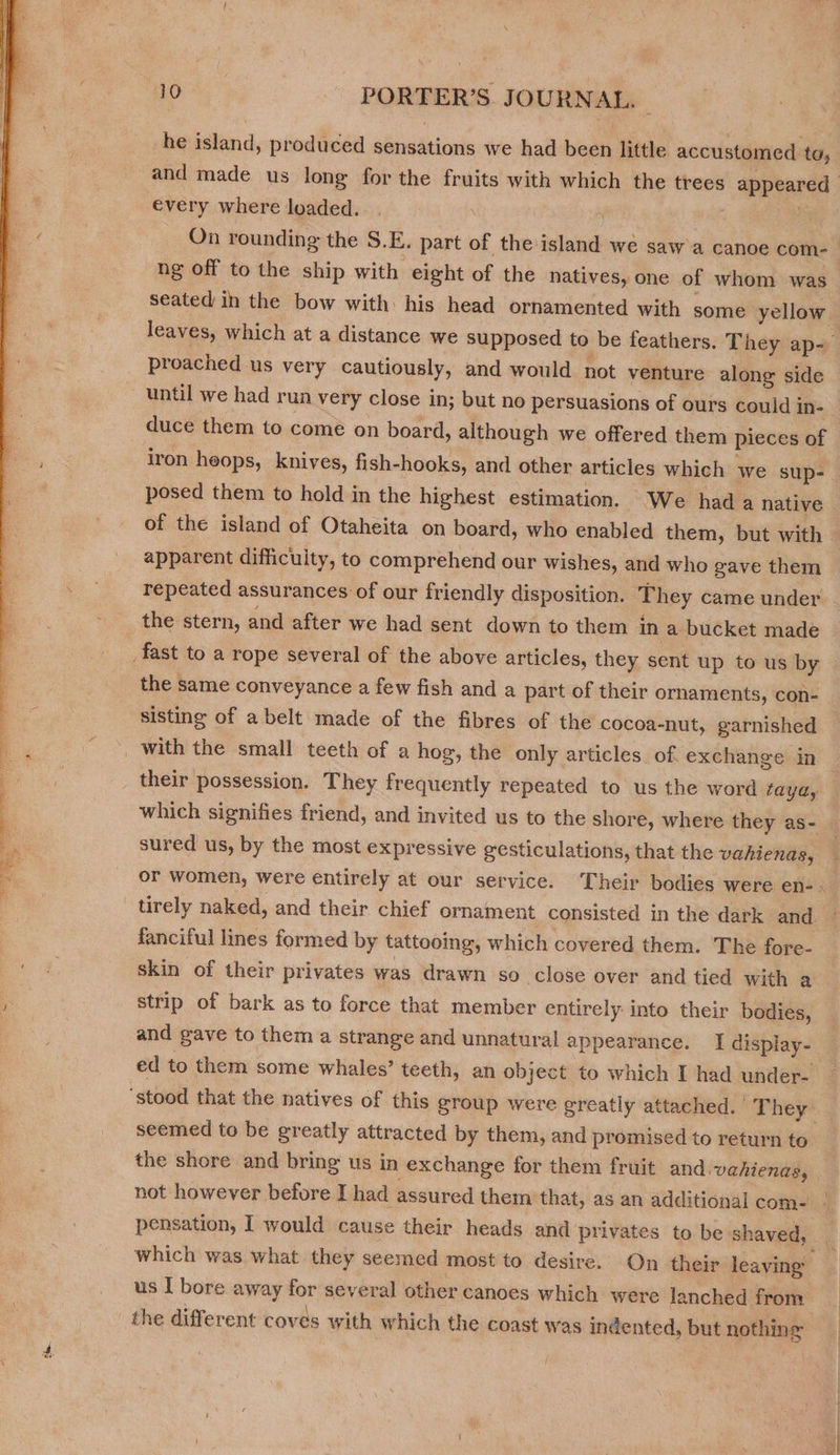  he island, produced sensations we had been little accustomed ta, every where loaded. On rounding the S.E. part of the island we saw'a canoe com- proached us very cautiously, and would not venture along side until we had run very close in; but no persuasions of ours could in- duce them to come on board, although we offered them pieces of posed them to hold in the highest estimation. We hada native apparent difficulty, to comprehend our wishes, and who gave them repeated assurances of our friendly disposition. They came under the stern, and after we had sent down to them in a bucket made fast to a rope several of the above articles, they sent up to us by the same conveyance a few fish and a part of their ornaments, con- sisting of a belt made of the fibres of the cocoa-nut, garnished _ with the small teeth of a hog, the only articles of exchange in their possession. They frequently repeated to us the word taya, sured us, by the most expressive gesticulations, that the vahienas, tirely naked, and their chief ornament consisted in the dark and fanciful lines formed by tattooing, which covered them. The fore- skin of their privates was drawn so close over and tied with a strip of bark as to force that member entirely into their bodies, ‘stood that the natives of this group were greatly attached. They seemed to be greatly attracted by them, and promised to return to the shore and bring us in exchange for them fruit and vahienas, us I bore away for several other canoes which were lanched from ’ \ ‘ ° * ° : the different coves with which the coast was indented, but nothing